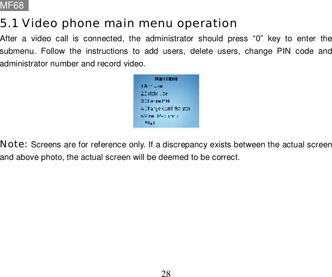 MF68    28 5.1 Video phone main menu operation After a video call is connected, the administrator should press  “0” key to enter the submenu. Follow the instructions to add users, delete users, change PIN code and administrator number and record video.  Note: Screens are for reference only. If a discrepancy exists between the actual screen and above photo, the actual screen will be deemed to be correct.  
