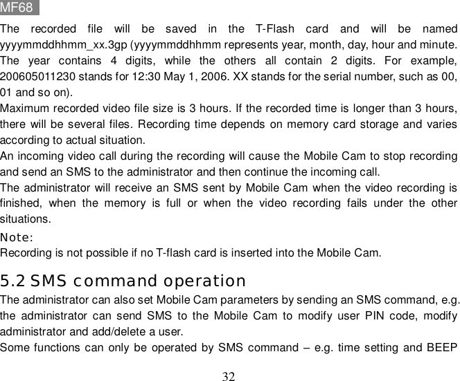 MF68    32 The recorded file will be saved in the T-Flash card and will be named yyyymmddhhmm_xx.3gp (yyyymmddhhmm represents year, month, day, hour and minute. The year contains 4 digits, while the others all contain 2 digits. For example, 200605011230 stands for 12:30 May 1, 2006. XX stands for the serial number, such as 00, 01 and so on). Maximum recorded video file size is 3 hours. If the recorded time is longer than 3 hours, there will be several files. Recording time depends on memory card storage and varies according to actual situation.   An incoming video call during the recording will cause the Mobile Cam to stop recording and send an SMS to the administrator and then continue the incoming call. The administrator will receive an SMS sent by Mobile Cam when the video recording is finished, when the memory is full or when the video recording fails under the other situations.  Note: Recording is not possible if no T-flash card is inserted into the Mobile Cam.  5.2 SMS command operation  The administrator can also set Mobile Cam parameters by sending an SMS command, e.g. the administrator can send SMS to the Mobile Cam to modify user PIN code, modify administrator and add/delete a user. Some functions can only be operated by SMS command  – e.g. time setting and BEEP 