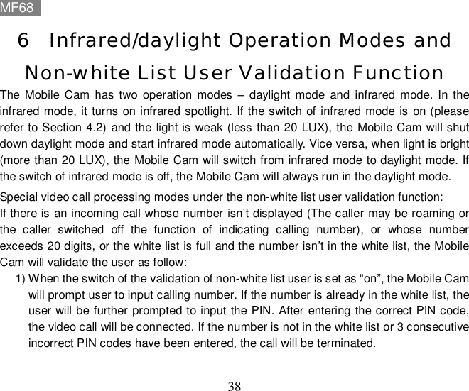 MF68    38 6 Infrared/daylight Operation Modes and Non-white List User Validation Function  The Mobile Cam has two operation modes – daylight mode and infrared mode. In the infrared mode, it turns on infrared spotlight. If the switch of infrared mode is on (please refer to Section 4.2) and the light is weak (less than 20 LUX), the Mobile Cam will shut down daylight mode and start infrared mode automatically. Vice versa, when light is bright (more than 20 LUX), the Mobile Cam will switch from infrared mode to daylight mode. If the switch of infrared mode is off, the Mobile Cam will always run in the daylight mode. Special video call processing modes under the non-white list user validation function: If there is an incoming call whose number isn’t displayed (The caller may be roaming or the caller switched off the function of indicating calling number), or whose number exceeds 20 digits, or the white list is full and the number isn’t in the white list, the Mobile Cam will validate the user as follow:  1) When the switch of the validation of non-white list user is set as “on”, the Mobile Cam will prompt user to input calling number. If the number is already in the white list, the user will be further prompted to input the PIN. After entering the correct PIN code, the video call will be connected. If the number is not in the white list or 3 consecutive incorrect PIN codes have been entered, the call will be terminated.  