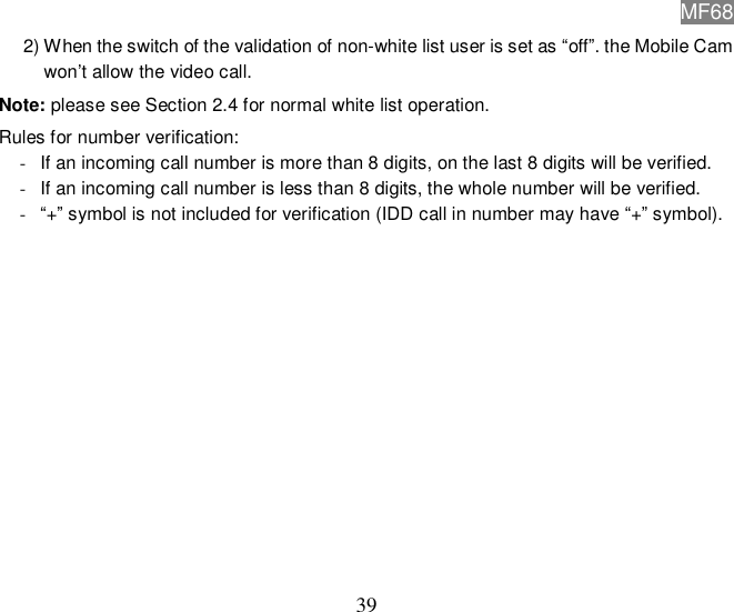 MF68  39 2) When the switch of the validation of non-white list user is set as “off”. the Mobile Cam won’t allow the video call. Note: please see Section 2.4 for normal white list operation. Rules for number verification:  - If an incoming call number is more than 8 digits, on the last 8 digits will be verified.  - If an incoming call number is less than 8 digits, the whole number will be verified.  - “+” symbol is not included for verification (IDD call in number may have “+” symbol).              