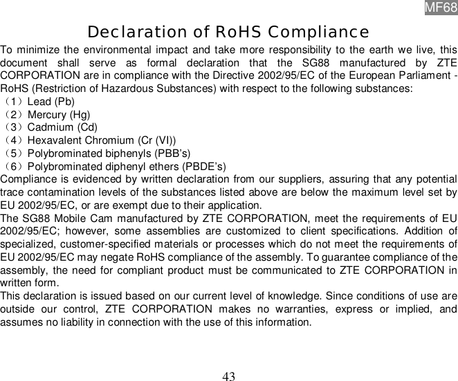 MF68  43 Declaration of RoHS Compliance To minimize the environmental impact and take more responsibility to the earth we live, this document shall serve as formal declaration that the SG88 manufactured by ZTE CORPORATION are in compliance with the Directive 2002/95/EC of the European Parliament - RoHS (Restriction of Hazardous Substances) with respect to the following substances: （1）Lead (Pb) （2）Mercury (Hg) （3）Cadmium (Cd) （4）Hexavalent Chromium (Cr (VI)) （5）Polybrominated biphenyls (PBB’s) （6）Polybrominated diphenyl ethers (PBDE’s) Compliance is evidenced by written declaration from our suppliers, assuring that any potential trace contamination levels of the substances listed above are below the maximum level set by EU 2002/95/EC, or are exempt due to their application. The SG88 Mobile Cam manufactured by ZTE CORPORATION, meet the requirements of EU 2002/95/EC; however, some assemblies are customized to client specifications. Addition of specialized, customer-specified materials or processes which do not meet the requirements of EU 2002/95/EC may negate RoHS compliance of the assembly. To guarantee compliance of the assembly, the need for compliant product must be communicated to ZTE CORPORATION in written form. This declaration is issued based on our current level of knowledge. Since conditions of use are outside our control, ZTE CORPORATION makes no warranties, express or implied, and assumes no liability in connection with the use of this information. 
