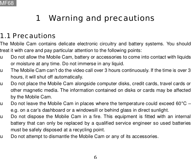 MF68    6 1 Warning and precautions 1.1 Precautions The Mobile Cam contains delicate electronic circuitry and battery systems. You should treat it with care and pay particular attention to the following points: u Do not allow the Mobile Cam, battery or accessories to come into contact with liquids or moisture at any time. Do not immerse in any liquid. u The Mobile Cam can’t do the video call over 3 hours continuously. If the time is over 3 hours, it will shut off automatically. u Do not place the Mobile Cam alongside computer disks, credit cards, travel cards or other magnetic media. The information contained on disks or cards may be affected by the Mobile Cam. u Do not leave the Mobile Cam in places where the temperature could exceed 60°C – e.g. on a car’s dashboard or a windowsill or behind glass in direct sunlight. u Do not dispose the Mobile Cam in a fire. This equipment is fitted with an internal battery that can only be replaced by a qualified service engineer so used batteries must be safely disposed at a recycling point. u Do not attempt to dismantle the Mobile Cam or any of its accessories.  
