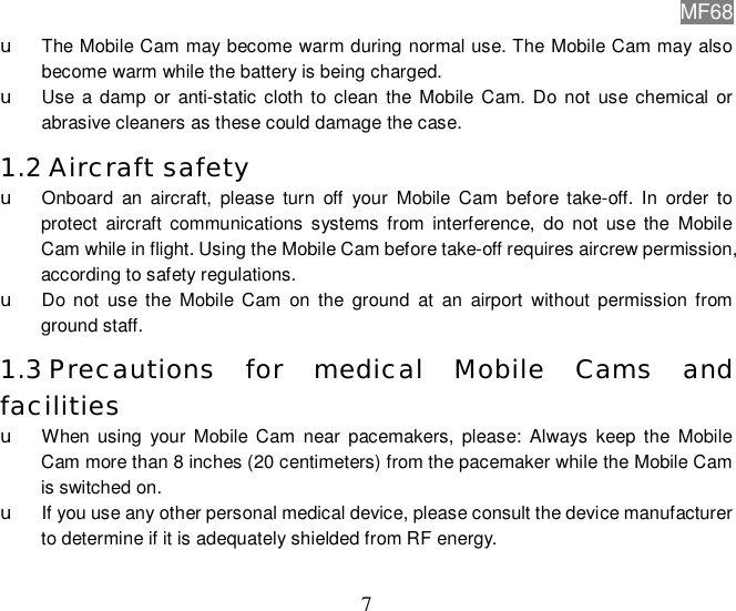 MF68  7 u The Mobile Cam may become warm during normal use. The Mobile Cam may also become warm while the battery is being charged. u Use a damp or anti-static cloth to clean the Mobile Cam. Do not use chemical or abrasive cleaners as these could damage the case. 1.2 Aircraft safety u Onboard an aircraft, please turn off your Mobile Cam before take-off. In order to protect aircraft communications systems from interference, do not use the Mobile Cam while in flight. Using the Mobile Cam before take-off requires aircrew permission, according to safety regulations. u Do not use the Mobile Cam on the ground at an airport without permission from ground staff. 1.3 Precautions for medical Mobile Cams and facilities u When using your Mobile Cam near pacemakers, please: Always keep the Mobile Cam more than 8 inches (20 centimeters) from the pacemaker while the Mobile Cam is switched on.  u If you use any other personal medical device, please consult the device manufacturer to determine if it is adequately shielded from RF energy. 