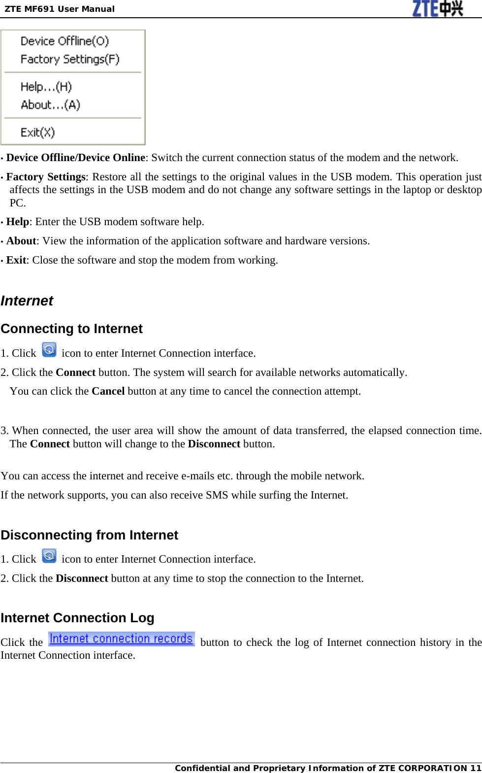  ZTE MF691 User Manual Confidential and Proprietary Information of ZTE CORPORATION 11 • Device Offline/Device Online: Switch the current connection status of the modem and the network. • Factory Settings: Restore all the settings to the original values in the USB modem. This operation just affects the settings in the USB modem and do not change any software settings in the laptop or desktop PC. • Help: Enter the USB modem software help. • About: View the information of the application software and hardware versions. • Exit: Close the software and stop the modem from working.  Internet Connecting to Internet 1. Click    icon to enter Internet Connection interface. 2. Click the Connect button. The system will search for available networks automatically. You can click the Cancel button at any time to cancel the connection attempt.   3. When connected, the user area will show the amount of data transferred, the elapsed connection time. The Connect button will change to the Disconnect button.  You can access the internet and receive e-mails etc. through the mobile network. If the network supports, you can also receive SMS while surfing the Internet.  Disconnecting from Internet 1. Click    icon to enter Internet Connection interface. 2. Click the Disconnect button at any time to stop the connection to the Internet.  Internet Connection Log Click the   button to check the log of Internet connection history in the Internet Connection interface. 