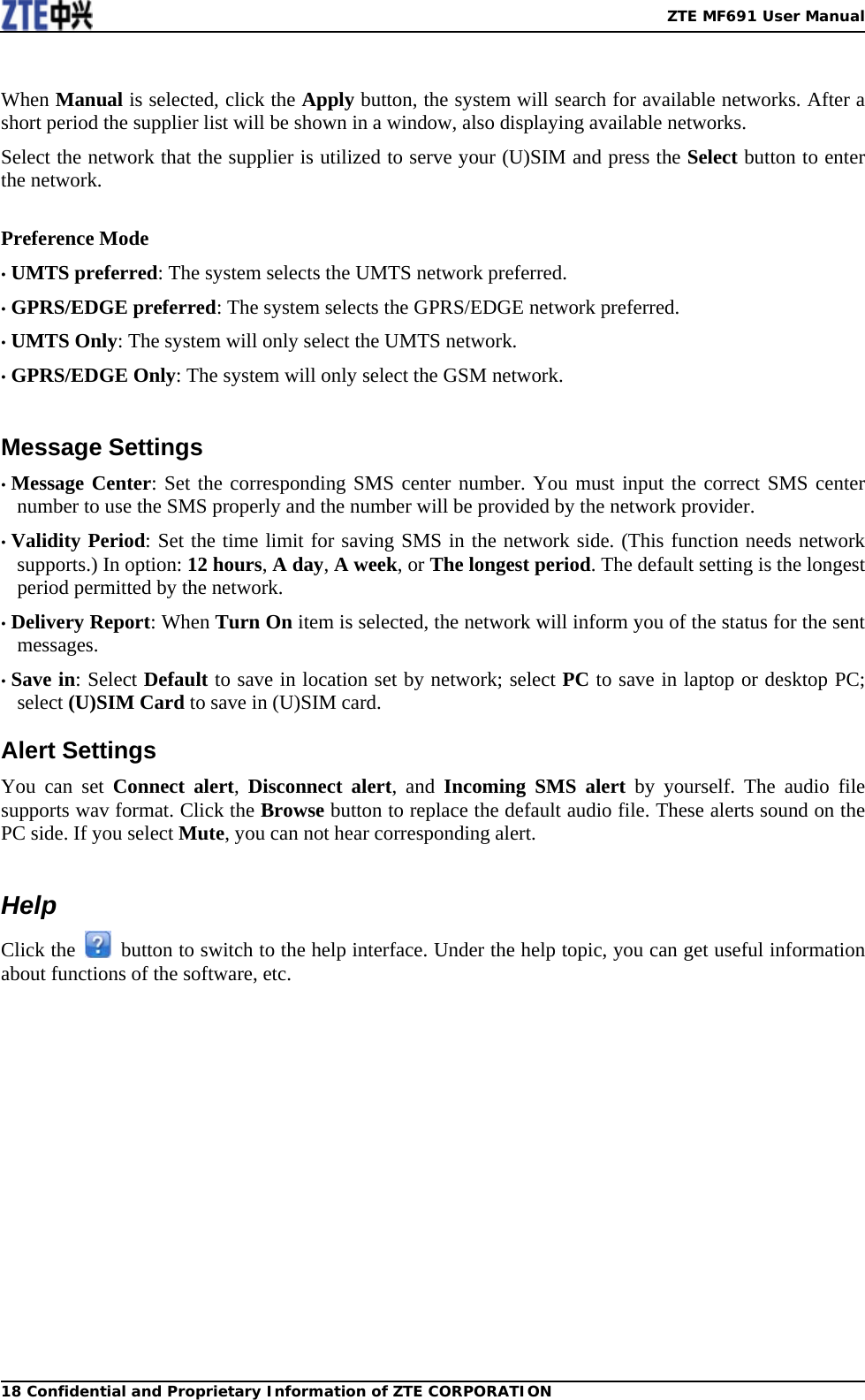   ZTE MF691 User Manual18 Confidential and Proprietary Information of ZTE CORPORATION When Manual is selected, click the Apply button, the system will search for available networks. After a short period the supplier list will be shown in a window, also displaying available networks. Select the network that the supplier is utilized to serve your (U)SIM and press the Select button to enter the network.  Preference Mode • UMTS preferred: The system selects the UMTS network preferred. • GPRS/EDGE preferred: The system selects the GPRS/EDGE network preferred. • UMTS Only: The system will only select the UMTS network. • GPRS/EDGE Only: The system will only select the GSM network.  Message Settings • Message Center: Set the corresponding SMS center number. You must input the correct SMS center number to use the SMS properly and the number will be provided by the network provider. • Validity Period: Set the time limit for saving SMS in the network side. (This function needs network supports.) In option: 12 hours, A day, A week, or The longest period. The default setting is the longest period permitted by the network. • Delivery Report: When Turn On item is selected, the network will inform you of the status for the sent messages. • Save in: Select Default to save in location set by network; select PC to save in laptop or desktop PC; select (U)SIM Card to save in (U)SIM card. Alert Settings You can set Connect alert,  Disconnect alert, and Incoming SMS alert by yourself. The audio file supports wav format. Click the Browse button to replace the default audio file. These alerts sound on the PC side. If you select Mute, you can not hear corresponding alert.  Help Click the    button to switch to the help interface. Under the help topic, you can get useful information about functions of the software, etc.  