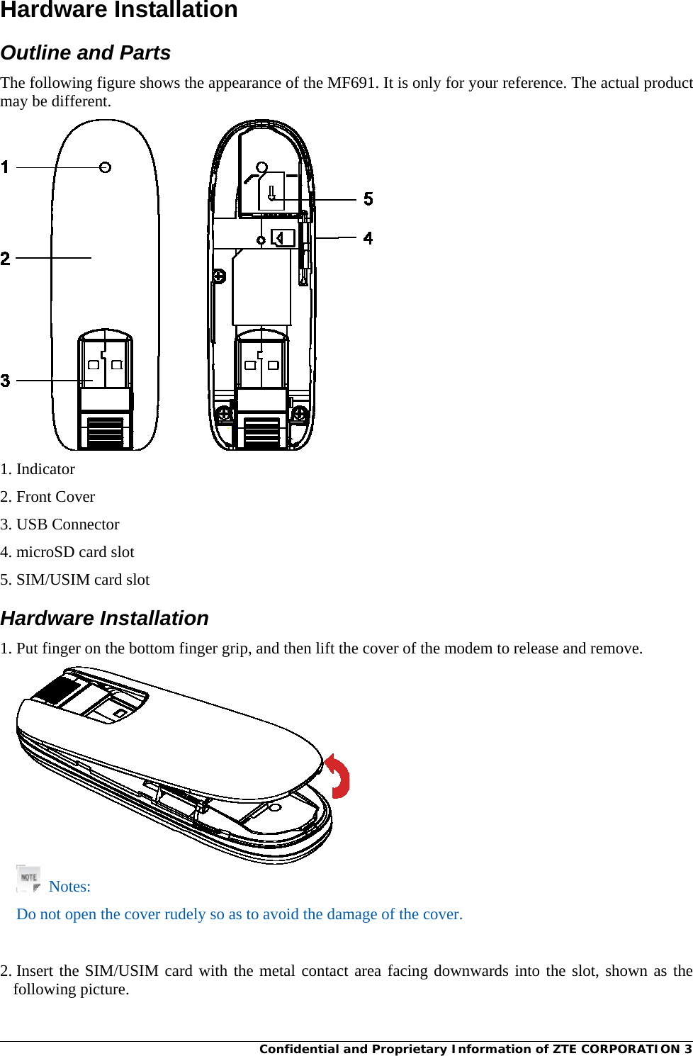 Confidential and Proprietary Information of ZTE CORPORATION 3Hardware Installation Outline and Parts The following figure shows the appearance of the MF691. It is only for your reference. The actual product may be different.  1. Indicator 2. Front Cover 3. USB Connector 4. microSD card slot 5. SIM/USIM card slot Hardware Installation 1. Put finger on the bottom finger grip, and then lift the cover of the modem to release and remove.   Notes: Do not open the cover rudely so as to avoid the damage of the cover.     2. Insert the SIM/USIM card with the metal contact area facing downwards into the slot, shown as the following picture. 