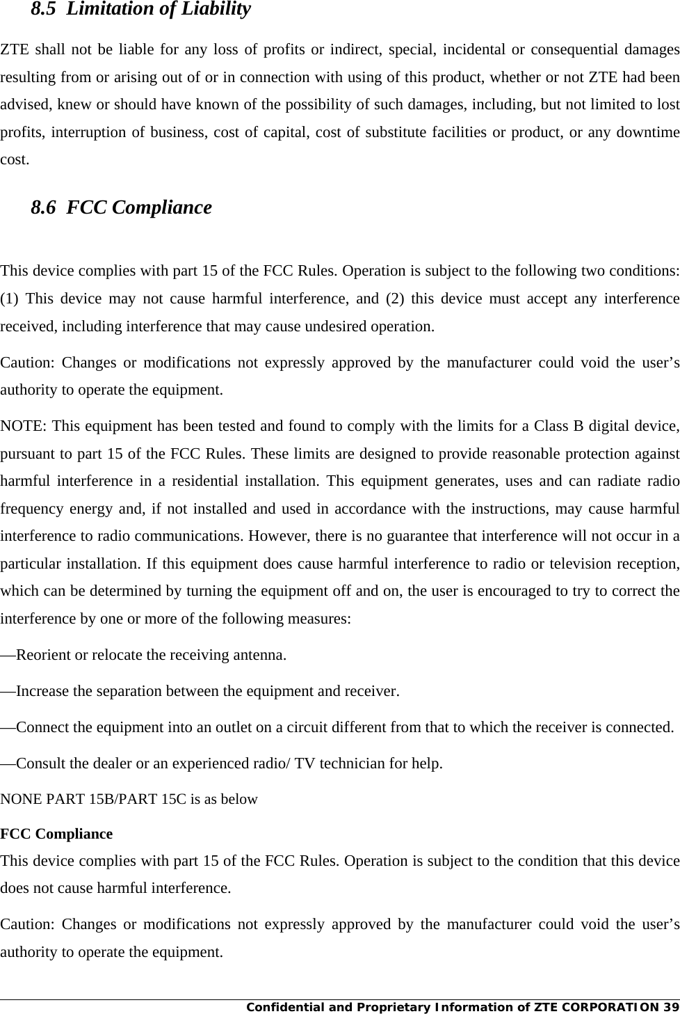 Confidential and Proprietary Information of ZTE CORPORATION 39 8.5  Limitation of Liability ZTE shall not be liable for any loss of profits or indirect, special, incidental or consequential damages resulting from or arising out of or in connection with using of this product, whether or not ZTE had been advised, knew or should have known of the possibility of such damages, including, but not limited to lost profits, interruption of business, cost of capital, cost of substitute facilities or product, or any downtime cost. 8.6 FCC Compliance  This device complies with part 15 of the FCC Rules. Operation is subject to the following two conditions: (1) This device may not cause harmful interference, and (2) this device must accept any interference received, including interference that may cause undesired operation.   Caution: Changes or modifications not expressly approved by the manufacturer could void the user’s authority to operate the equipment.   NOTE: This equipment has been tested and found to comply with the limits for a Class B digital device, pursuant to part 15 of the FCC Rules. These limits are designed to provide reasonable protection against harmful interference in a residential installation. This equipment generates, uses and can radiate radio frequency energy and, if not installed and used in accordance with the instructions, may cause harmful interference to radio communications. However, there is no guarantee that interference will not occur in a particular installation. If this equipment does cause harmful interference to radio or television reception, which can be determined by turning the equipment off and on, the user is encouraged to try to correct the interference by one or more of the following measures: —Reorient or relocate the receiving antenna. —Increase the separation between the equipment and receiver. —Connect the equipment into an outlet on a circuit different from that to which the receiver is connected. —Consult the dealer or an experienced radio/ TV technician for help.  NONE PART 15B/PART 15C is as below  FCC Compliance This device complies with part 15 of the FCC Rules. Operation is subject to the condition that this device does not cause harmful interference. Caution: Changes or modifications not expressly approved by the manufacturer could void the user’s authority to operate the equipment. 