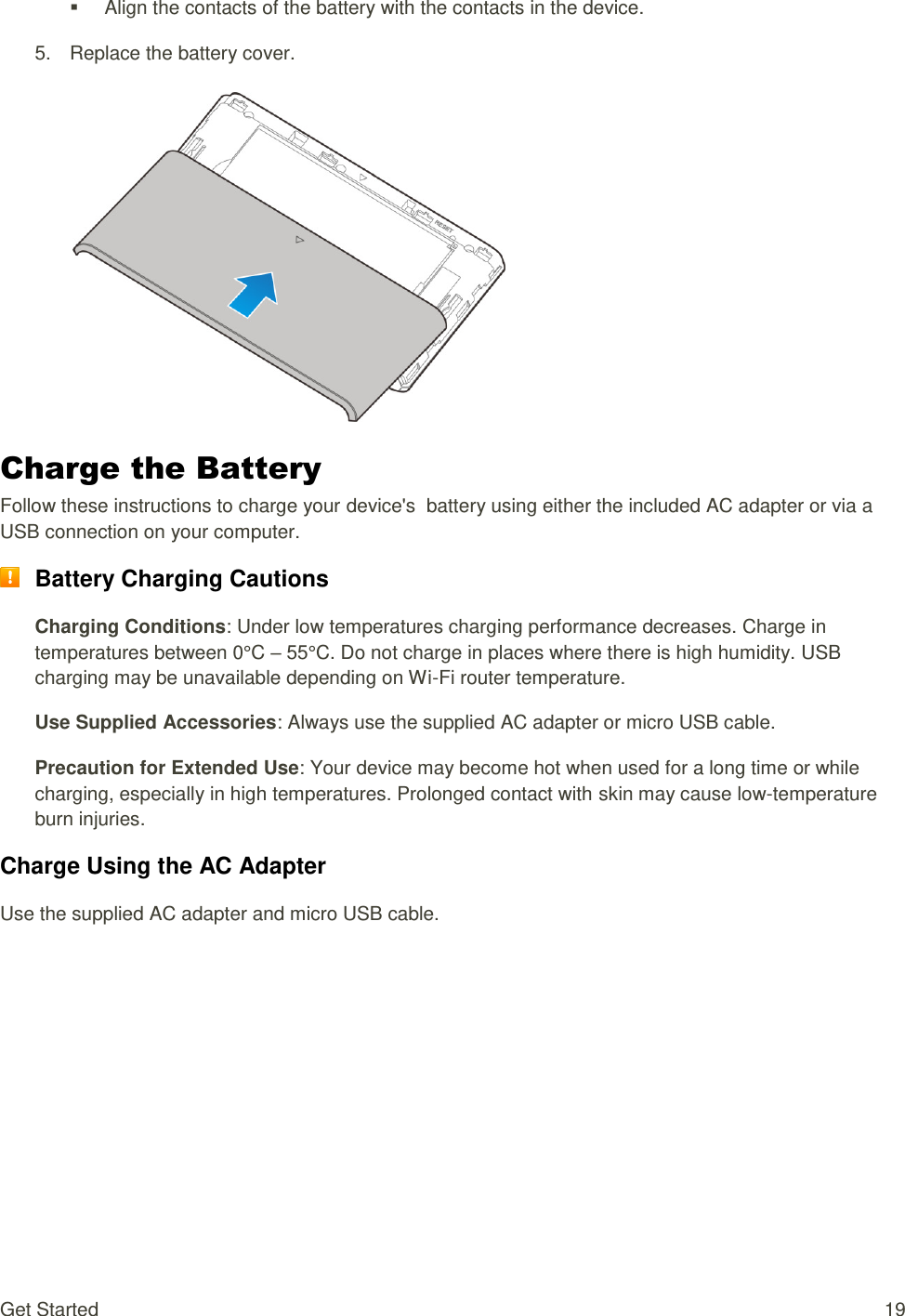 Get Started  19   Align the contacts of the battery with the contacts in the device. 5.  Replace the battery cover.    Charge the Battery Follow these instructions to charge your device&apos;s  battery using either the included AC adapter or via a USB connection on your computer.  Battery Charging Cautions Charging Conditions: Under low temperatures charging performance decreases. Charge in temperatures between 0°C – 55°C. Do not charge in places where there is high humidity. USB charging may be unavailable depending on Wi-Fi router temperature. Use Supplied Accessories: Always use the supplied AC adapter or micro USB cable. Precaution for Extended Use: Your device may become hot when used for a long time or while charging, especially in high temperatures. Prolonged contact with skin may cause low-temperature burn injuries. Charge Using the AC Adapter Use the supplied AC adapter and micro USB cable. 