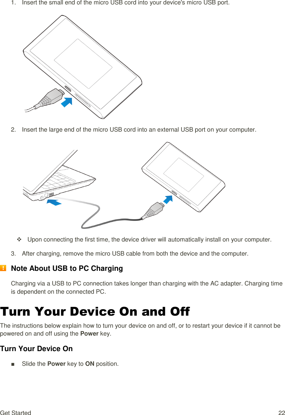 Get Started  22 1.  Insert the small end of the micro USB cord into your device&apos;s micro USB port.    2.  Insert the large end of the micro USB cord into an external USB port on your computer.     Upon connecting the first time, the device driver will automatically install on your computer. 3.  After charging, remove the micro USB cable from both the device and the computer.  Note About USB to PC Charging Charging via a USB to PC connection takes longer than charging with the AC adapter. Charging time is dependent on the connected PC. Turn Your Device On and Off The instructions below explain how to turn your device on and off, or to restart your device if it cannot be powered on and off using the Power key. Turn Your Device On ■  Slide the Power key to ON position. 