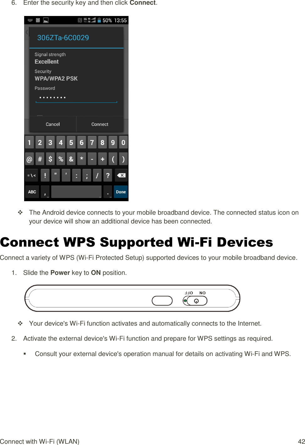 Connect with Wi-Fi (WLAN)  42 6.  Enter the security key and then click Connect.     The Android device connects to your mobile broadband device. The connected status icon on your device will show an additional device has been connected. Connect WPS Supported Wi-Fi Devices Connect a variety of WPS (Wi-Fi Protected Setup) supported devices to your mobile broadband device. 1.  Slide the Power key to ON position.    Your device&apos;s Wi-Fi function activates and automatically connects to the Internet. 2.  Activate the external device&apos;s Wi-Fi function and prepare for WPS settings as required.   Consult your external device&apos;s operation manual for details on activating Wi-Fi and WPS. 