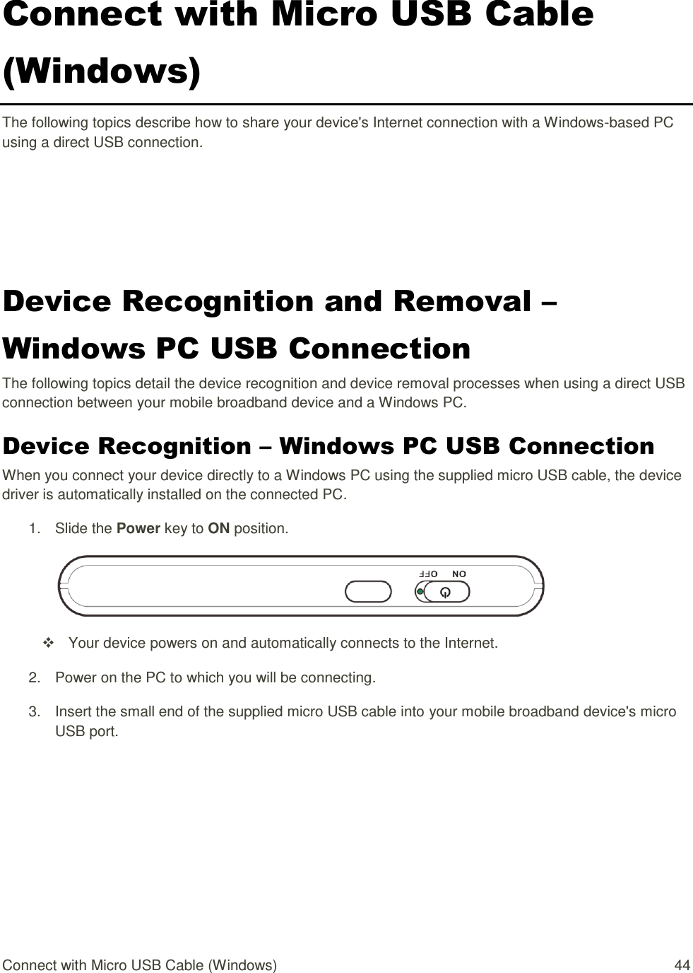 Connect with Micro USB Cable (Windows)  44 Connect with Micro USB Cable (Windows) The following topics describe how to share your device&apos;s Internet connection with a Windows-based PC using a direct USB connection. Device Recognition and Removal – Windows PC USB Connection The following topics detail the device recognition and device removal processes when using a direct USB connection between your mobile broadband device and a Windows PC. Device Recognition – Windows PC USB Connection When you connect your device directly to a Windows PC using the supplied micro USB cable, the device driver is automatically installed on the connected PC. 1.  Slide the Power key to ON position.    Your device powers on and automatically connects to the Internet. 2.  Power on the PC to which you will be connecting. 3.  Insert the small end of the supplied micro USB cable into your mobile broadband device&apos;s micro USB port. 
