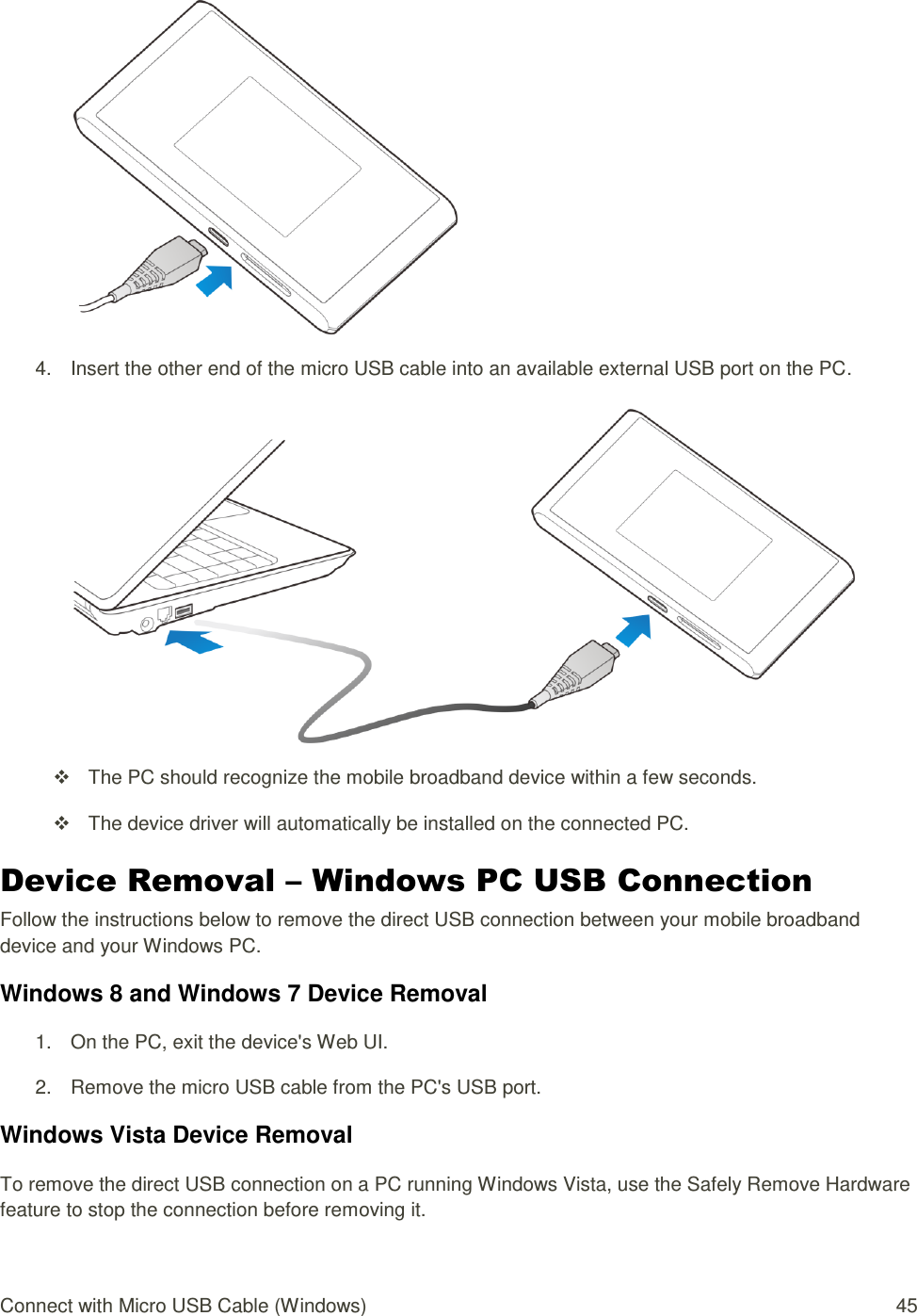 Connect with Micro USB Cable (Windows)  45   4.  Insert the other end of the micro USB cable into an available external USB port on the PC.     The PC should recognize the mobile broadband device within a few seconds.   The device driver will automatically be installed on the connected PC. Device Removal – Windows PC USB Connection Follow the instructions below to remove the direct USB connection between your mobile broadband device and your Windows PC. Windows 8 and Windows 7 Device Removal 1.  On the PC, exit the device&apos;s Web UI. 2.  Remove the micro USB cable from the PC&apos;s USB port. Windows Vista Device Removal To remove the direct USB connection on a PC running Windows Vista, use the Safely Remove Hardware feature to stop the connection before removing it. 