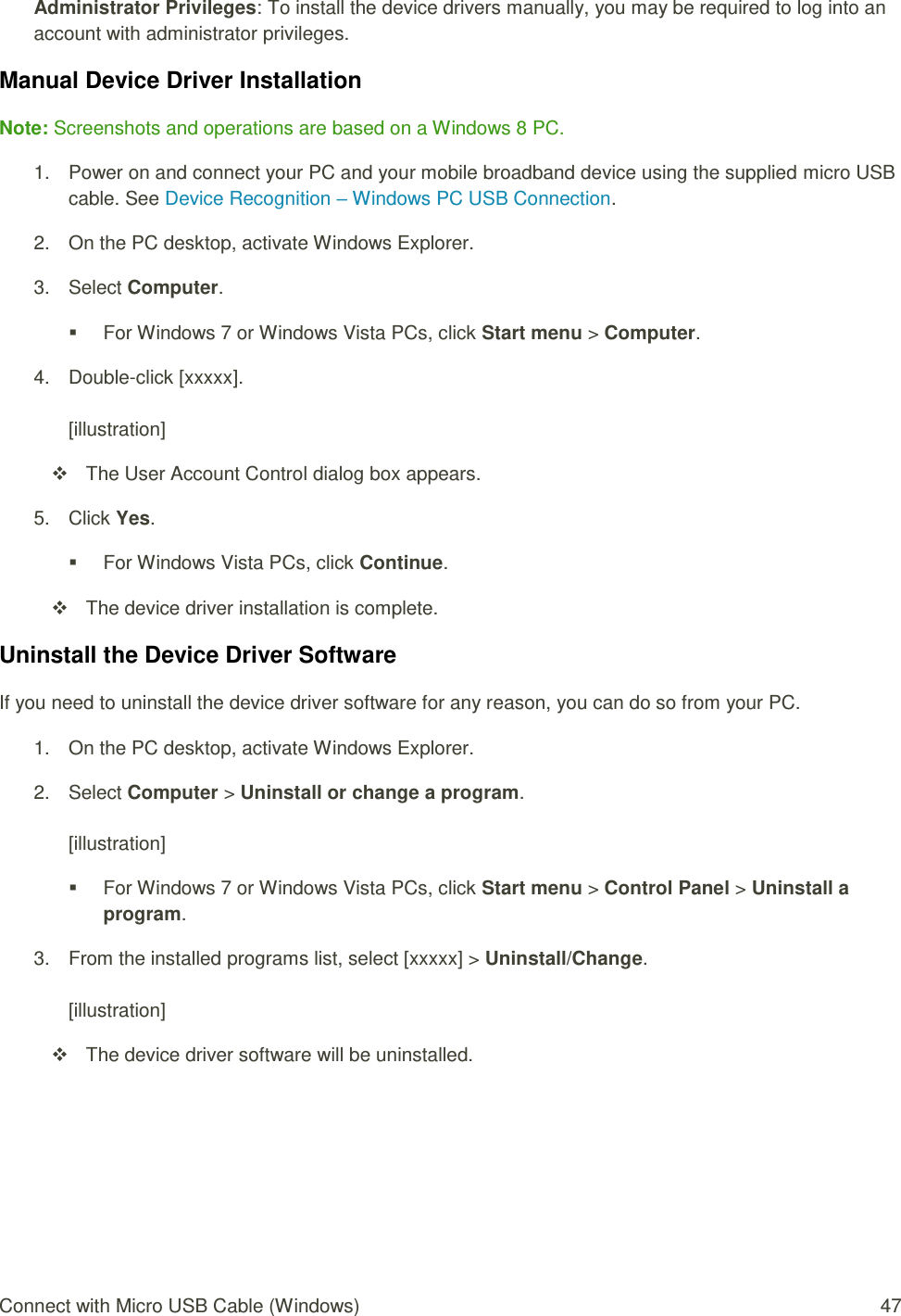 Connect with Micro USB Cable (Windows)  47 Administrator Privileges: To install the device drivers manually, you may be required to log into an account with administrator privileges. Manual Device Driver Installation Note: Screenshots and operations are based on a Windows 8 PC. 1.  Power on and connect your PC and your mobile broadband device using the supplied micro USB cable. See Device Recognition – Windows PC USB Connection. 2.  On the PC desktop, activate Windows Explorer. 3.  Select Computer.   For Windows 7 or Windows Vista PCs, click Start menu &gt; Computer. 4.  Double-click [xxxxx].  [illustration]   The User Account Control dialog box appears. 5.  Click Yes.   For Windows Vista PCs, click Continue.   The device driver installation is complete. Uninstall the Device Driver Software If you need to uninstall the device driver software for any reason, you can do so from your PC. 1.  On the PC desktop, activate Windows Explorer. 2.  Select Computer &gt; Uninstall or change a program.  [illustration]   For Windows 7 or Windows Vista PCs, click Start menu &gt; Control Panel &gt; Uninstall a program. 3.  From the installed programs list, select [xxxxx] &gt; Uninstall/Change.  [illustration]   The device driver software will be uninstalled.   