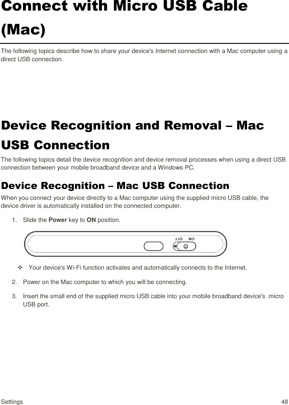 Settings  48 Connect with Micro USB Cable (Mac) The following topics describe how to share your device&apos;s Internet connection with a Mac computer using a direct USB connection. Device Recognition and Removal – Mac USB Connection The following topics detail the device recognition and device removal processes when using a direct USB connection between your mobile broadband device and a Windows PC. Device Recognition – Mac USB Connection When you connect your device directly to a Mac computer using the supplied micro USB cable, the device driver is automatically installed on the connected computer. 1.  Slide the Power key to ON position.    Your device&apos;s Wi-Fi function activates and automatically connects to the Internet. 2.  Power on the Mac computer to which you will be connecting. 3.  Insert the small end of the supplied micro USB cable into your mobile broadband device&apos;s .micro USB port. 
