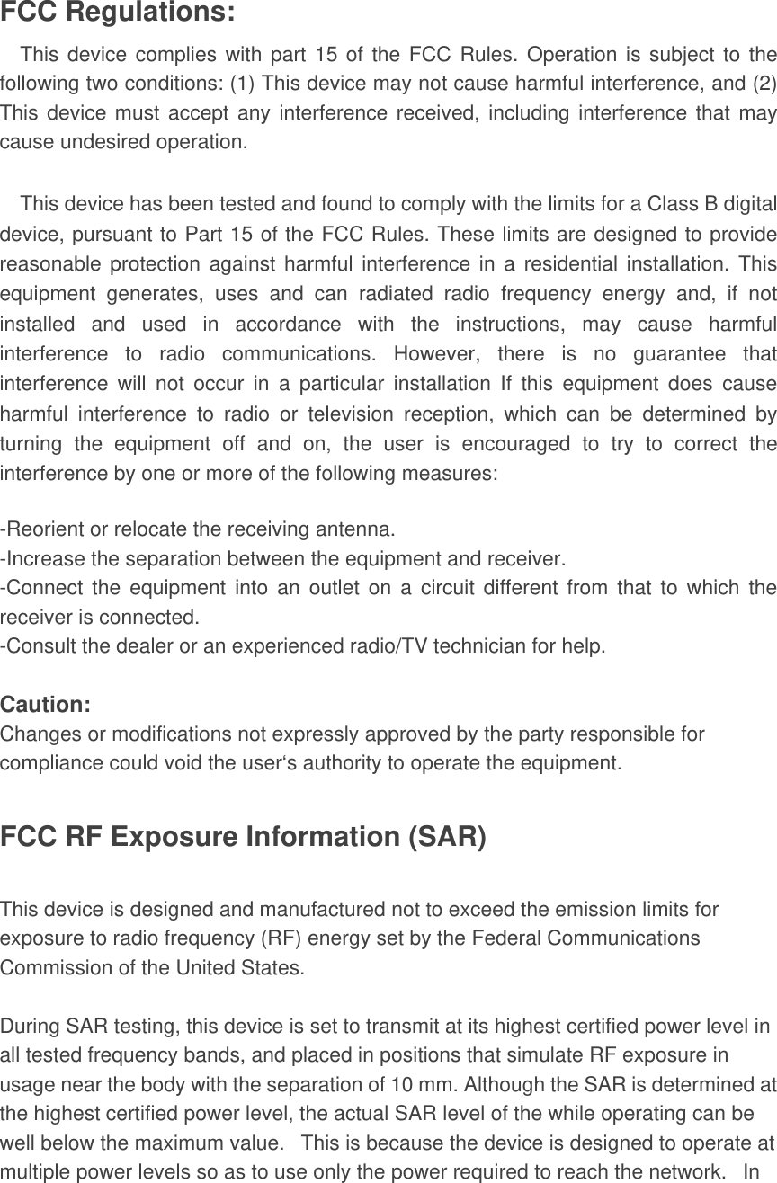  FCC Regulations: This device complies with part 15 of the FCC Rules. Operation is subject to the following two conditions: (1) This device may not cause harmful interference, and (2) This device must accept any interference received, including interference that may cause undesired operation.  This device has been tested and found to comply with the limits for a Class B digital device, pursuant to Part 15 of the FCC Rules. These limits are designed to provide reasonable protection against harmful interference in a residential installation. This equipment generates, uses and can radiated radio frequency energy and, if not installed and used in accordance with the instructions, may cause harmful interference to radio communications. However, there is no guarantee that interference will not occur in a particular installation If this equipment does cause harmful interference to radio or television reception, which can be determined by turning the equipment off and on, the user is encouraged to try to correct the interference by one or more of the following measures:  -Reorient or relocate the receiving antenna. -Increase the separation between the equipment and receiver. -Connect the equipment into an outlet on a circuit different from that to which the receiver is connected. -Consult the dealer or an experienced radio/TV technician for help.  Caution: Changes or modifications not expressly approved by the party responsible for compliance could void the user‘s authority to operate the equipment.  FCC RF Exposure Information (SAR)  This device is designed and manufactured not to exceed the emission limits for exposure to radio frequency (RF) energy set by the Federal Communications Commission of the United States.    During SAR testing, this device is set to transmit at its highest certified power level in all tested frequency bands, and placed in positions that simulate RF exposure in usage near the body with the separation of 10 mm. Although the SAR is determined at the highest certified power level, the actual SAR level of the while operating can be well below the maximum value.   This is because the device is designed to operate at multiple power levels so as to use only the power required to reach the network.   In 