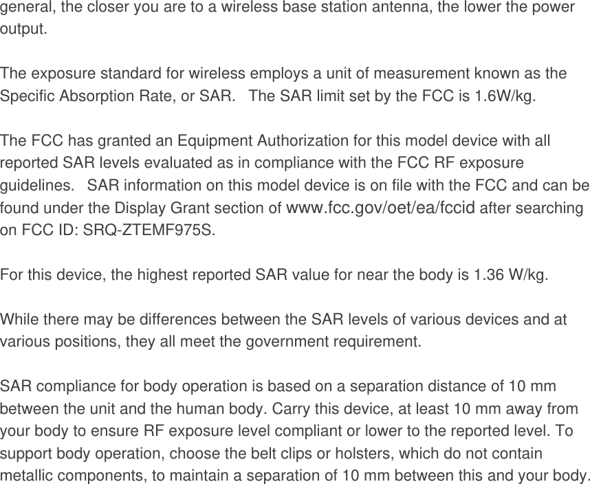 general, the closer you are to a wireless base station antenna, the lower the power output.  The exposure standard for wireless employs a unit of measurement known as the Specific Absorption Rate, or SAR.   The SAR limit set by the FCC is 1.6W/kg.     The FCC has granted an Equipment Authorization for this model device with all reported SAR levels evaluated as in compliance with the FCC RF exposure guidelines.   SAR information on this model device is on file with the FCC and can be found under the Display Grant section of www.fcc.gov/oet/ea/fccid after searching on FCC ID: SRQ-ZTEMF975S.  For this device, the highest reported SAR value for near the body is 1.36 W/kg.  While there may be differences between the SAR levels of various devices and at various positions, they all meet the government requirement.  SAR compliance for body operation is based on a separation distance of 10 mm between the unit and the human body. Carry this device, at least 10 mm away from your body to ensure RF exposure level compliant or lower to the reported level. To support body operation, choose the belt clips or holsters, which do not contain metallic components, to maintain a separation of 10 mm between this and your body. 