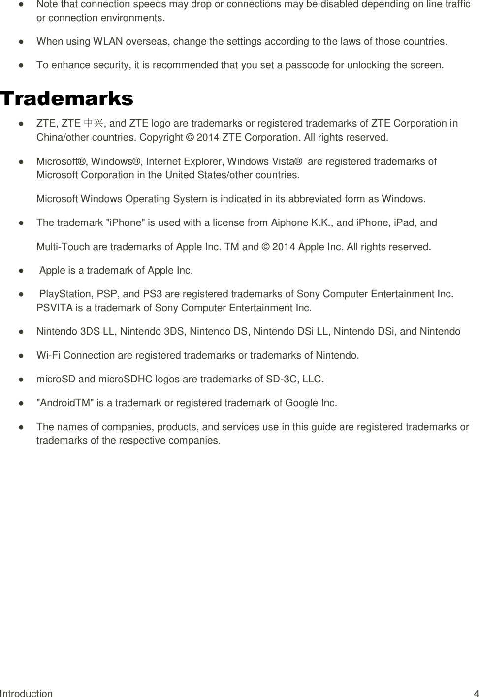 Introduction  4 ●  Note that connection speeds may drop or connections may be disabled depending on line traffic or connection environments. ●  When using WLAN overseas, change the settings according to the laws of those countries. ●  To enhance security, it is recommended that you set a passcode for unlocking the screen. Trademarks ●  ZTE, ZTE 中兴, and ZTE logo are trademarks or registered trademarks of ZTE Corporation in China/other countries. Copyright © 2014 ZTE Corporation. All rights reserved. ●  Microsoft®, Windows®, Internet Explorer, Windows Vista®  are registered trademarks of Microsoft Corporation in the United States/other countries. Microsoft Windows Operating System is indicated in its abbreviated form as Windows. ●  The trademark &quot;iPhone&quot; is used with a license from Aiphone K.K., and iPhone, iPad, and Multi-Touch are trademarks of Apple Inc. TM and © 2014 Apple Inc. All rights reserved. ●   Apple is a trademark of Apple Inc. ●   PlayStation, PSP, and PS3 are registered trademarks of Sony Computer Entertainment Inc. PSVITA is a trademark of Sony Computer Entertainment Inc. ●  Nintendo 3DS LL, Nintendo 3DS, Nintendo DS, Nintendo DSi LL, Nintendo DSi, and Nintendo ● Wi-Fi Connection are registered trademarks or trademarks of Nintendo. ●  microSD and microSDHC logos are trademarks of SD-3C, LLC. ●  &quot;AndroidTM&quot; is a trademark or registered trademark of Google Inc. ●  The names of companies, products, and services use in this guide are registered trademarks or trademarks of the respective companies.  