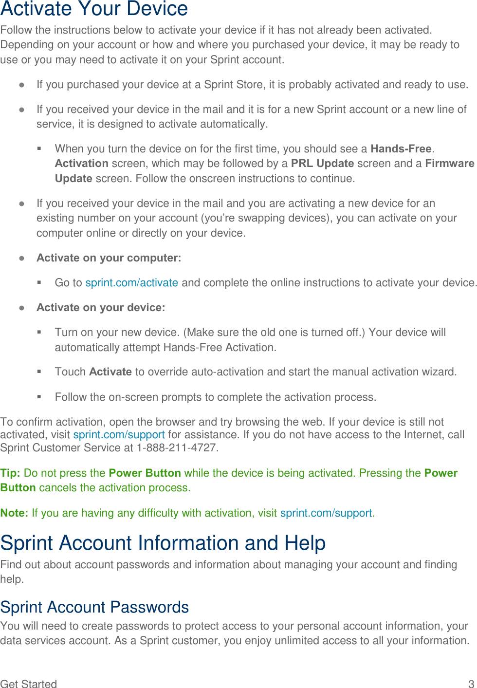 Get Started  3 Activate Your Device Follow the instructions below to activate your device if it has not already been activated. Depending on your account or how and where you purchased your device, it may be ready to use or you may need to activate it on your Sprint account. ● If you purchased your device at a Sprint Store, it is probably activated and ready to use. ● If you received your device in the mail and it is for a new Sprint account or a new line of service, it is designed to activate automatically.   When you turn the device on for the first time, you should see a Hands-Free. Activation screen, which may be followed by a PRL Update screen and a Firmware Update screen. Follow the onscreen instructions to continue. ● If you received your device in the mail and you are activating a new device for an existing number on your account (you’re swapping devices), you can activate on your computer online or directly on your device. ● Activate on your computer:   Go to sprint.com/activate and complete the online instructions to activate your device. ● Activate on your device:   Turn on your new device. (Make sure the old one is turned off.) Your device will automatically attempt Hands-Free Activation.   Touch Activate to override auto-activation and start the manual activation wizard.   Follow the on-screen prompts to complete the activation process. To confirm activation, open the browser and try browsing the web. If your device is still not activated, visit sprint.com/support for assistance. If you do not have access to the Internet, call Sprint Customer Service at 1-888-211-4727.     Tip: Do not press the Power Button while the device is being activated. Pressing the Power Button cancels the activation process. Note: If you are having any difficulty with activation, visit sprint.com/support. Sprint Account Information and Help Find out about account passwords and information about managing your account and finding help. Sprint Account Passwords You will need to create passwords to protect access to your personal account information, your data services account. As a Sprint customer, you enjoy unlimited access to all your information. 
