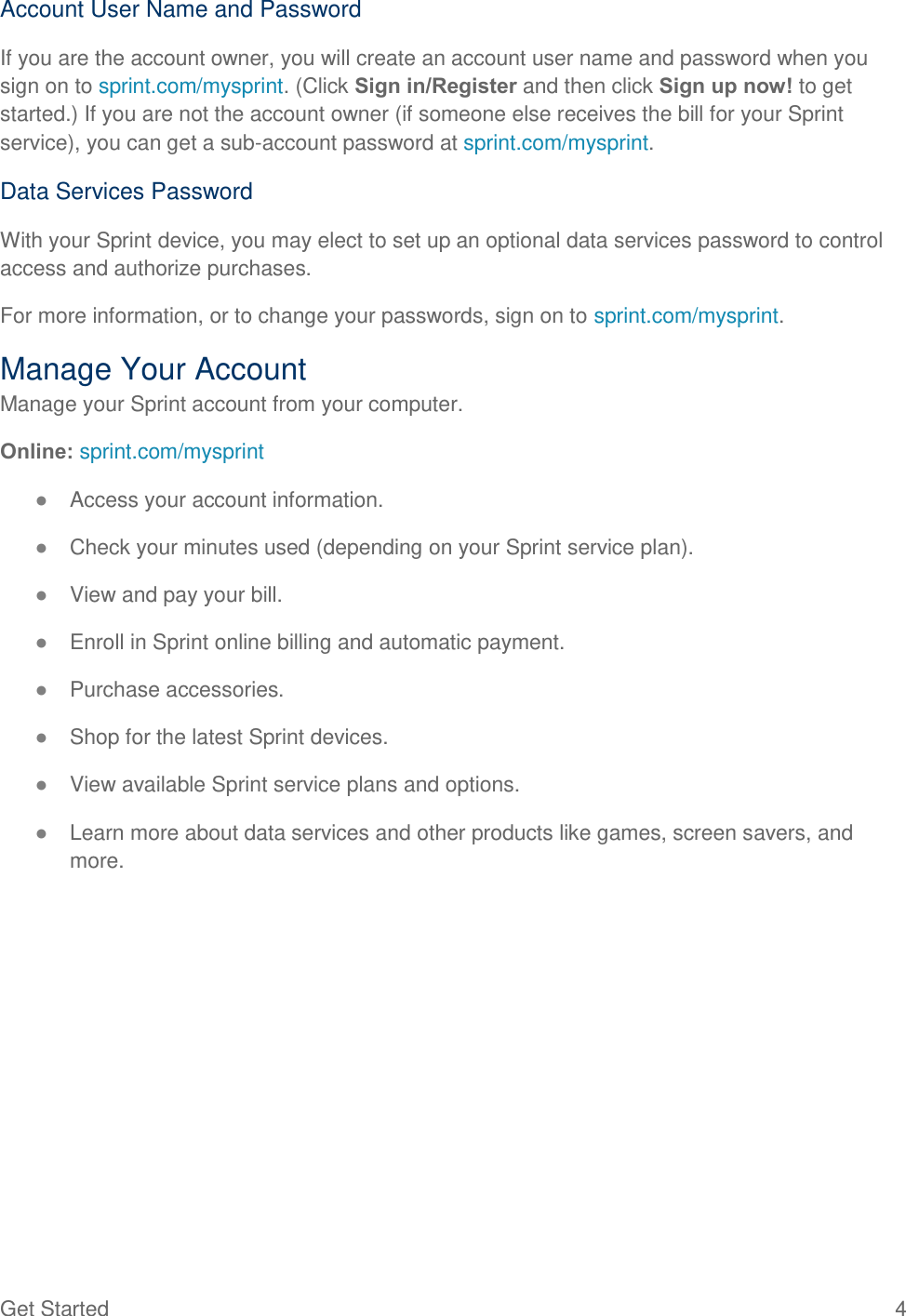  Get Started  4 Account User Name and Password If you are the account owner, you will create an account user name and password when you sign on to sprint.com/mysprint. (Click Sign in/Register and then click Sign up now! to get started.) If you are not the account owner (if someone else receives the bill for your Sprint service), you can get a sub-account password at sprint.com/mysprint. Data Services Password With your Sprint device, you may elect to set up an optional data services password to control access and authorize purchases. For more information, or to change your passwords, sign on to sprint.com/mysprint. Manage Your Account Manage your Sprint account from your computer. Online: sprint.com/mysprint ● Access your account information. ● Check your minutes used (depending on your Sprint service plan). ● View and pay your bill. ● Enroll in Sprint online billing and automatic payment. ● Purchase accessories. ● Shop for the latest Sprint devices. ● View available Sprint service plans and options. ● Learn more about data services and other products like games, screen savers, and more. 