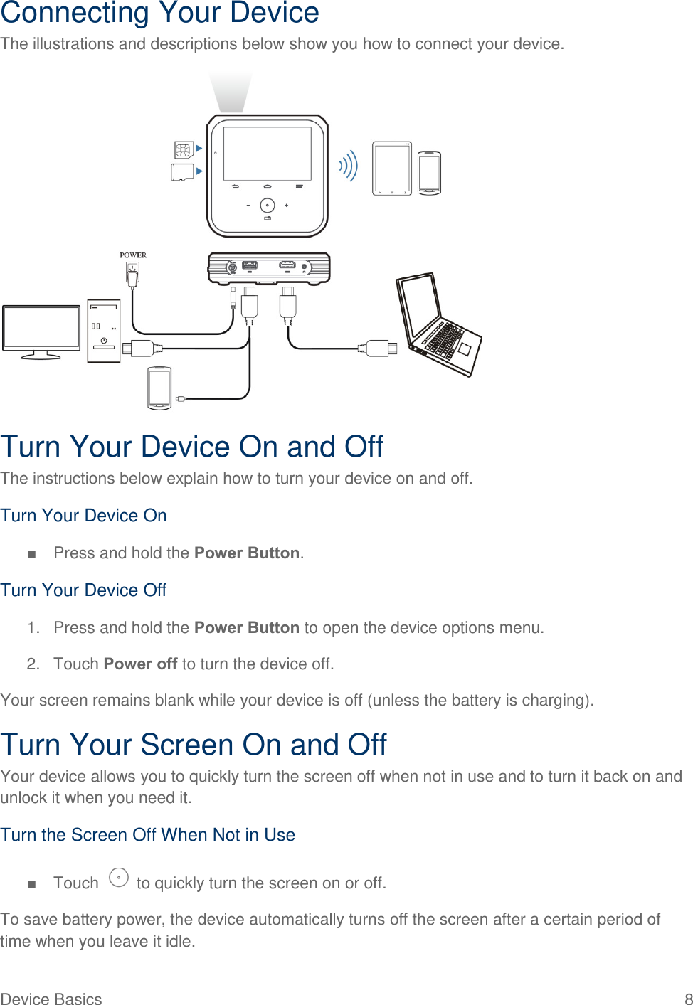 Device Basics  8 Connecting Your Device The illustrations and descriptions below show you how to connect your device.  Turn Your Device On and Off The instructions below explain how to turn your device on and off. Turn Your Device On ■  Press and hold the Power Button. Turn Your Device Off 1.  Press and hold the Power Button to open the device options menu.  2.  Touch Power off to turn the device off. Your screen remains blank while your device is off (unless the battery is charging). Turn Your Screen On and Off Your device allows you to quickly turn the screen off when not in use and to turn it back on and unlock it when you need it. Turn the Screen Off When Not in Use ■  Touch   to quickly turn the screen on or off. To save battery power, the device automatically turns off the screen after a certain period of time when you leave it idle. 