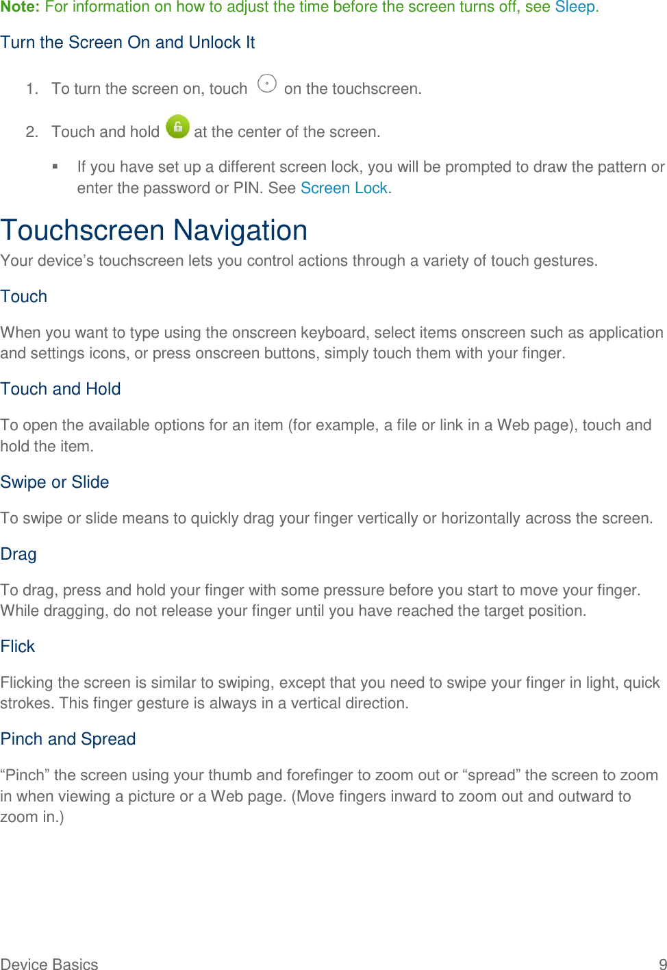  Device Basics  9 Note: For information on how to adjust the time before the screen turns off, see Sleep.  Turn the Screen On and Unlock It 1.  To turn the screen on, touch   on the touchscreen.  2.  Touch and hold   at the center of the screen.   If you have set up a different screen lock, you will be prompted to draw the pattern or enter the password or PIN. See Screen Lock. Touchscreen Navigation Your device’s touchscreen lets you control actions through a variety of touch gestures. Touch When you want to type using the onscreen keyboard, select items onscreen such as application and settings icons, or press onscreen buttons, simply touch them with your finger. Touch and Hold To open the available options for an item (for example, a file or link in a Web page), touch and hold the item. Swipe or Slide To swipe or slide means to quickly drag your finger vertically or horizontally across the screen. Drag To drag, press and hold your finger with some pressure before you start to move your finger. While dragging, do not release your finger until you have reached the target position. Flick Flicking the screen is similar to swiping, except that you need to swipe your finger in light, quick strokes. This finger gesture is always in a vertical direction. Pinch and Spread “Pinch” the screen using your thumb and forefinger to zoom out or “spread” the screen to zoom in when viewing a picture or a Web page. (Move fingers inward to zoom out and outward to zoom in.) 