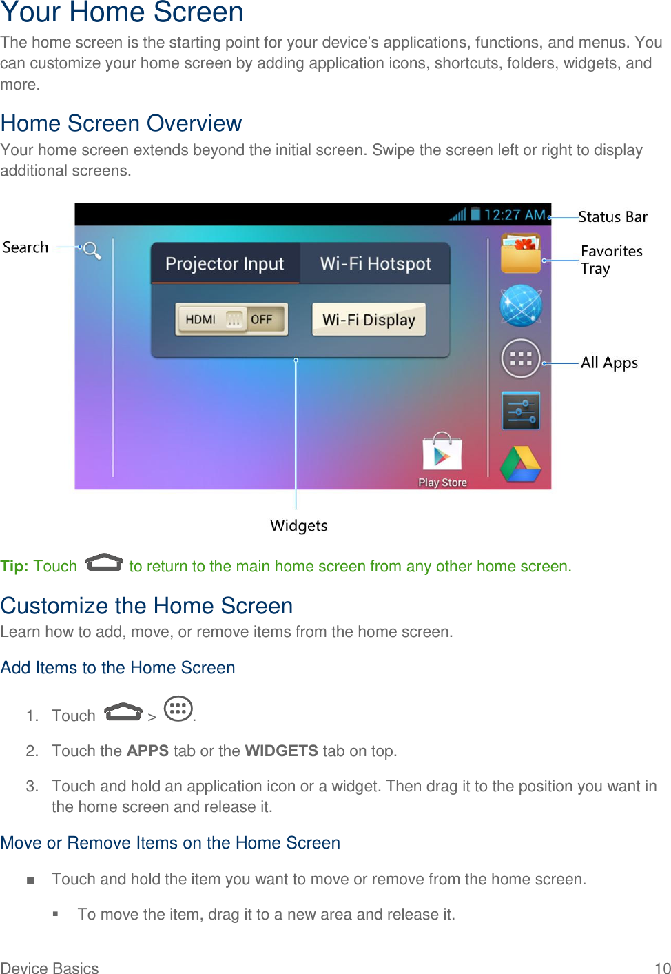  Device Basics  10 Your Home Screen The home screen is the starting point for your device’s applications, functions, and menus. You can customize your home screen by adding application icons, shortcuts, folders, widgets, and more.  Home Screen Overview Your home screen extends beyond the initial screen. Swipe the screen left or right to display additional screens.   Tip: Touch   to return to the main home screen from any other home screen.  Customize the Home Screen Learn how to add, move, or remove items from the home screen. Add Items to the Home Screen 1. Touch   &gt;  . 2.  Touch the APPS tab or the WIDGETS tab on top. 3.  Touch and hold an application icon or a widget. Then drag it to the position you want in the home screen and release it. Move or Remove Items on the Home Screen ■  Touch and hold the item you want to move or remove from the home screen.   To move the item, drag it to a new area and release it. 