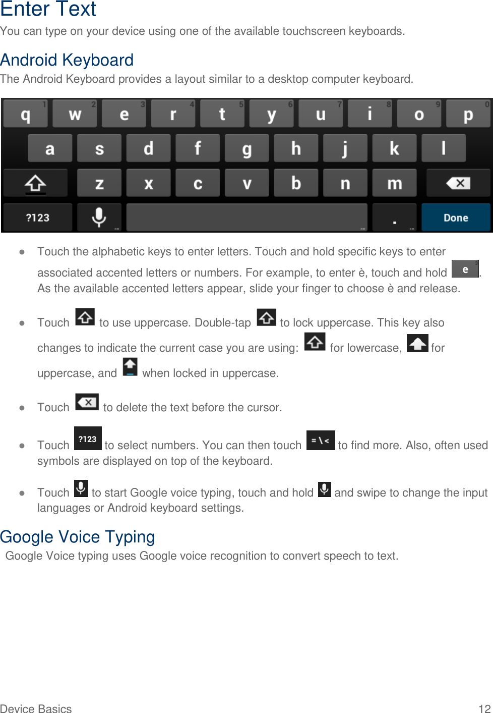  Device Basics  12 Enter Text You can type on your device using one of the available touchscreen keyboards. Android Keyboard  The Android Keyboard provides a layout similar to a desktop computer keyboard.  ● Touch the alphabetic keys to enter letters. Touch and hold specific keys to enter associated accented letters or numbers. For example, to enter è, touch and hold  . As the available accented letters appear, slide your finger to choose è and release. ● Touch   to use uppercase. Double-tap   to lock uppercase. This key also changes to indicate the current case you are using:   for lowercase,   for uppercase, and   when locked in uppercase. ● Touch   to delete the text before the cursor. ● Touch   to select numbers. You can then touch   to find more. Also, often used symbols are displayed on top of the keyboard.  ● Touch   to start Google voice typing, touch and hold   and swipe to change the input languages or Android keyboard settings. Google Voice Typing Google Voice typing uses Google voice recognition to convert speech to text. 