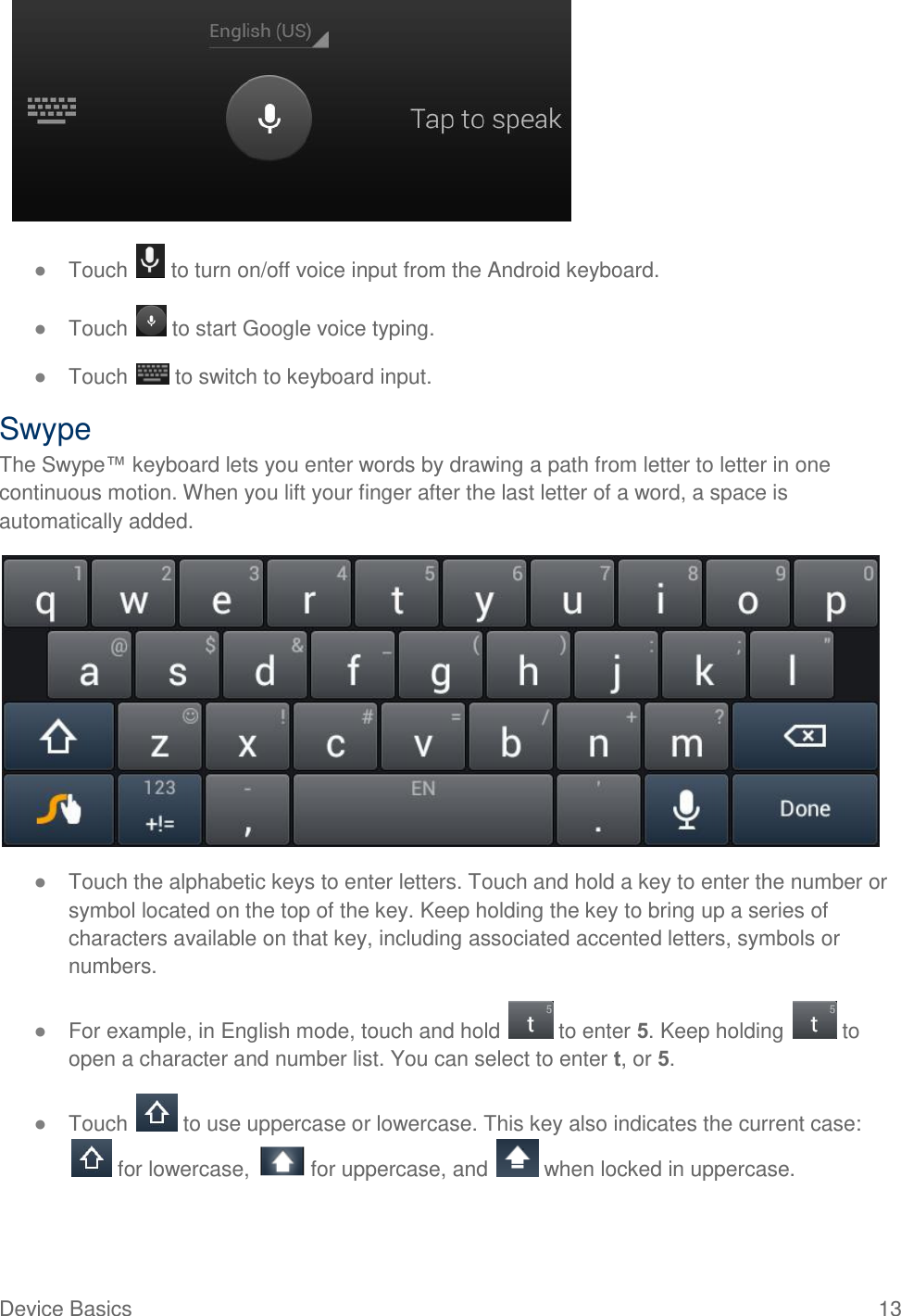  Device Basics  13  ● Touch   to turn on/off voice input from the Android keyboard. ● Touch   to start Google voice typing. ● Touch   to switch to keyboard input. Swype The Swype™ keyboard lets you enter words by drawing a path from letter to letter in one continuous motion. When you lift your finger after the last letter of a word, a space is automatically added.  ● Touch the alphabetic keys to enter letters. Touch and hold a key to enter the number or symbol located on the top of the key. Keep holding the key to bring up a series of characters available on that key, including associated accented letters, symbols or numbers.  ● For example, in English mode, touch and hold   to enter 5. Keep holding   to open a character and number list. You can select to enter t, or 5. ● Touch   to use uppercase or lowercase. This key also indicates the current case:  for lowercase,   for uppercase, and   when locked in uppercase. 