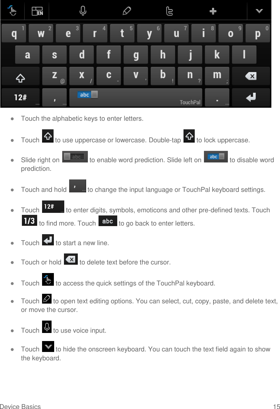 Device Basics  15  ● Touch the alphabetic keys to enter letters. ● Touch   to use uppercase or lowercase. Double-tap   to lock uppercase. ● Slide right on   to enable word prediction. Slide left on   to disable word prediction. ● Touch and hold   to change the input language or TouchPal keyboard settings. ● Touch   to enter digits, symbols, emoticons and other pre-defined texts. Touch  to find more. Touch   to go back to enter letters. ● Touch   to start a new line. ● Touch or hold   to delete text before the cursor. ● Touch   to access the quick settings of the TouchPal keyboard. ● Touch   to open text editing options. You can select, cut, copy, paste, and delete text, or move the cursor. ● Touch   to use voice input. ● Touch   to hide the onscreen keyboard. You can touch the text field again to show the keyboard. 