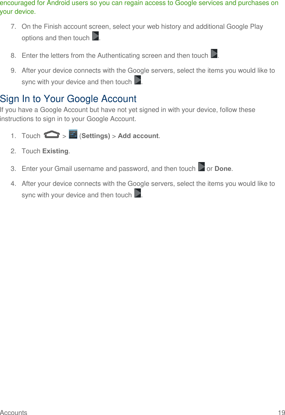  Accounts  19   encouraged for Android users so you can regain access to Google services and purchases on your device. 7.  On the Finish account screen, select your web history and additional Google Play options and then touch  . 8.  Enter the letters from the Authenticating screen and then touch  . 9.  After your device connects with the Google servers, select the items you would like to sync with your device and then touch  .  Sign In to Your Google Account If you have a Google Account but have not yet signed in with your device, follow these instructions to sign in to your Google Account. 1.  Touch   &gt;   (Settings) &gt; Add account. 2.  Touch Existing.  3.  Enter your Gmail username and password, and then touch   or Done. 4.  After your device connects with the Google servers, select the items you would like to sync with your device and then touch  .  