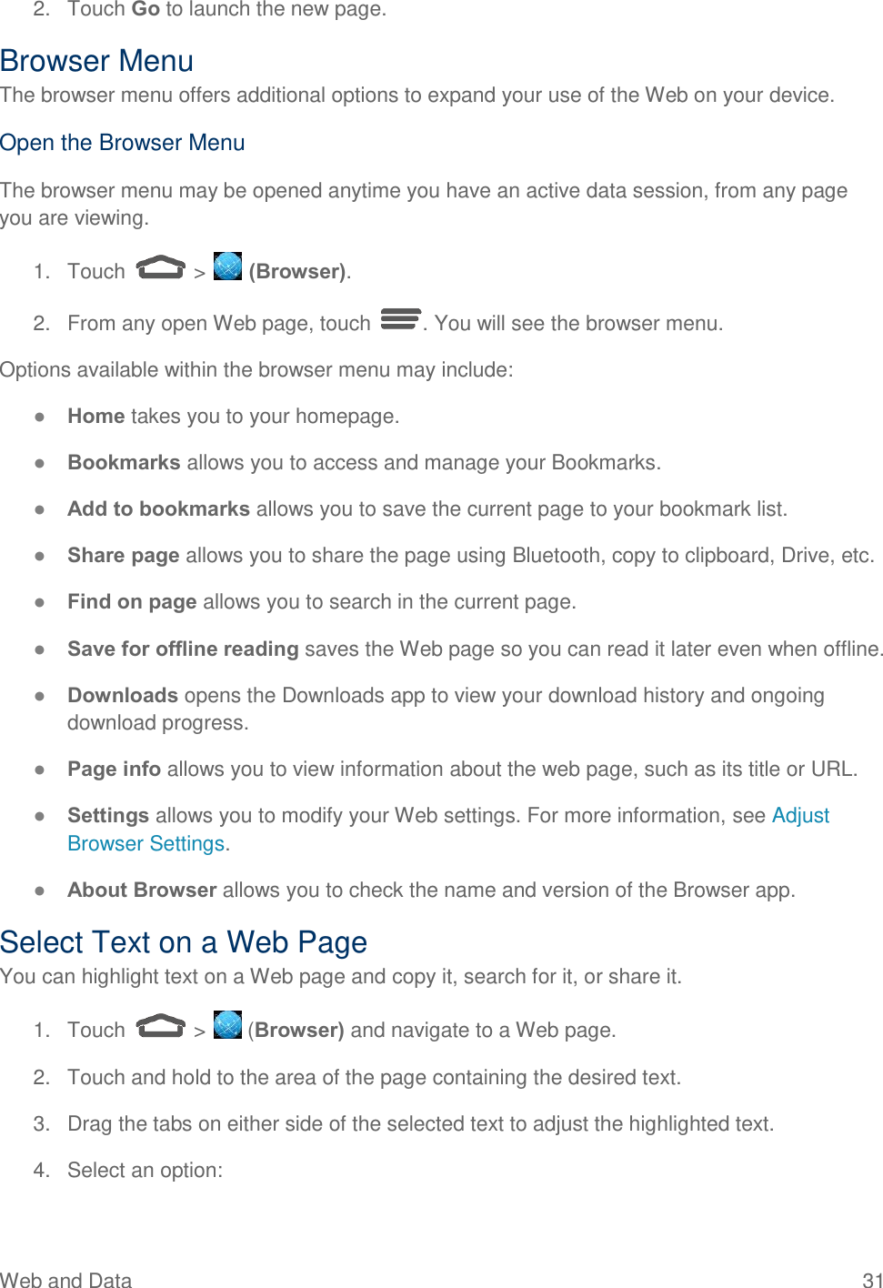  Web and Data  31 2.  Touch Go to launch the new page. Browser Menu The browser menu offers additional options to expand your use of the Web on your device. Open the Browser Menu The browser menu may be opened anytime you have an active data session, from any page you are viewing.  1.  Touch   &gt;   (Browser). 2.  From any open Web page, touch  . You will see the browser menu. Options available within the browser menu may include: ● Home takes you to your homepage. ● Bookmarks allows you to access and manage your Bookmarks. ● Add to bookmarks allows you to save the current page to your bookmark list. ● Share page allows you to share the page using Bluetooth, copy to clipboard, Drive, etc. ● Find on page allows you to search in the current page.  ● Save for offline reading saves the Web page so you can read it later even when offline.  ● Downloads opens the Downloads app to view your download history and ongoing download progress. ● Page info allows you to view information about the web page, such as its title or URL.  ● Settings allows you to modify your Web settings. For more information, see Adjust Browser Settings.  ● About Browser allows you to check the name and version of the Browser app. Select Text on a Web Page You can highlight text on a Web page and copy it, search for it, or share it. 1.  Touch   &gt;   (Browser) and navigate to a Web page. 2.  Touch and hold to the area of the page containing the desired text. 3.  Drag the tabs on either side of the selected text to adjust the highlighted text. 4.  Select an option: 