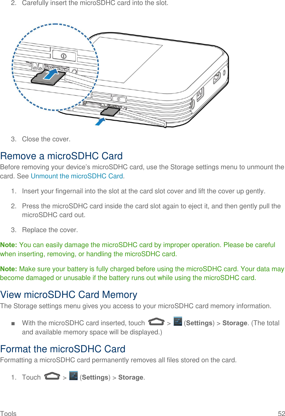  Tools                                                                                                                                            52 2.  Carefully insert the microSDHC card into the slot.   3.  Close the cover. Remove a microSDHC Card Before removing your device’s microSDHC card, use the Storage settings menu to unmount the card. See Unmount the microSDHC Card. 1.  Insert your fingernail into the slot at the card slot cover and lift the cover up gently. 2.  Press the microSDHC card inside the card slot again to eject it, and then gently pull the microSDHC card out. 3. Replace the cover. Note: You can easily damage the microSDHC card by improper operation. Please be careful when inserting, removing, or handling the microSDHC card. Note: Make sure your battery is fully charged before using the microSDHC card. Your data may become damaged or unusable if the battery runs out while using the microSDHC card. View microSDHC Card Memory The Storage settings menu gives you access to your microSDHC card memory information. ■  With the microSDHC card inserted, touch   &gt;   (Settings) &gt; Storage. (The total and available memory space will be displayed.) Format the microSDHC Card Formatting a microSDHC card permanently removes all files stored on the card. 1.  Touch   &gt;   (Settings) &gt; Storage. 
