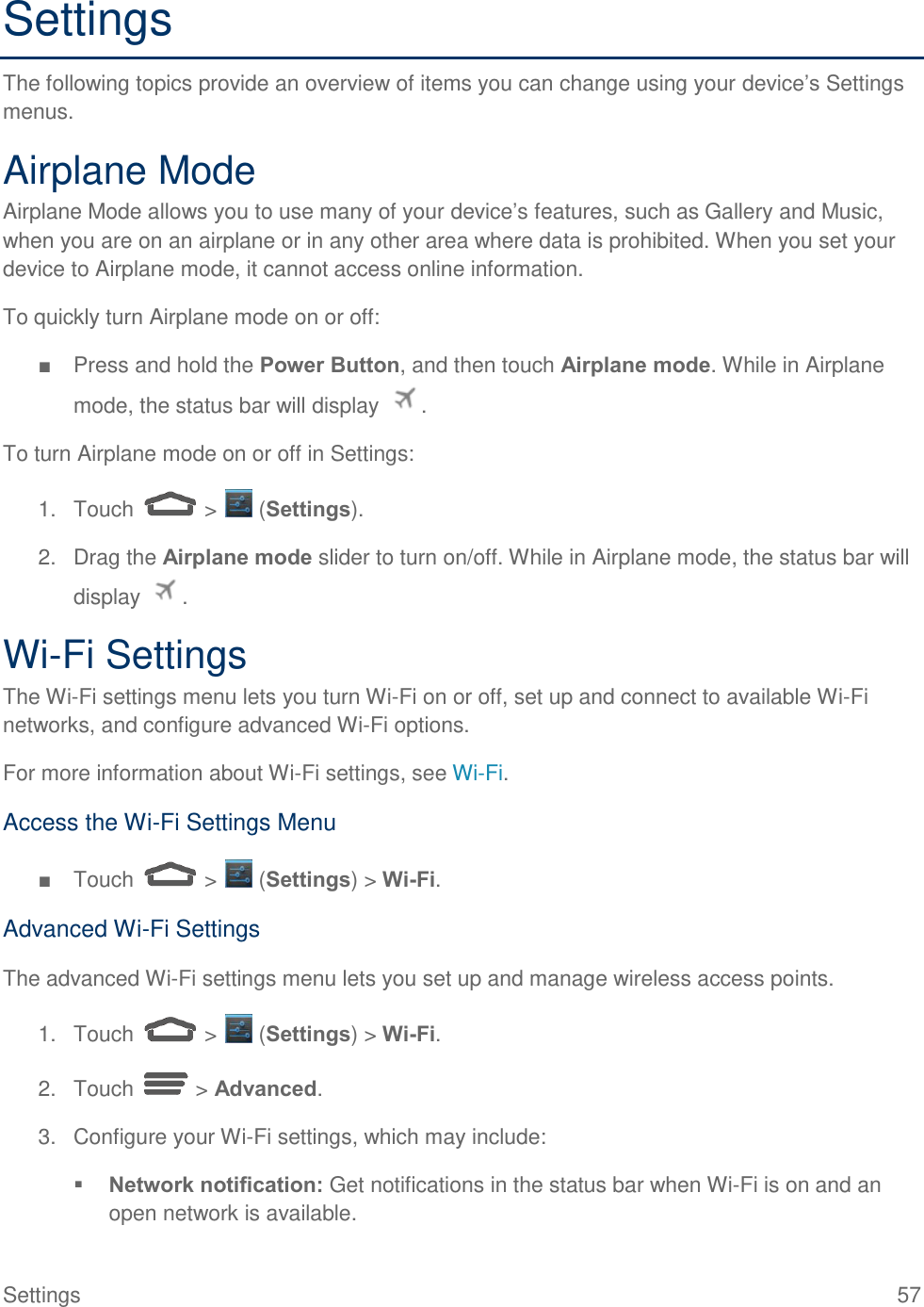  Settings  57 Settings The following topics provide an overview of items you can change using your device’s Settings menus. Airplane Mode Airplane Mode allows you to use many of your device’s features, such as Gallery and Music, when you are on an airplane or in any other area where data is prohibited. When you set your device to Airplane mode, it cannot access online information. To quickly turn Airplane mode on or off: ■  Press and hold the Power Button, and then touch Airplane mode. While in Airplane mode, the status bar will display  . To turn Airplane mode on or off in Settings: 1.  Touch   &gt;   (Settings). 2.  Drag the Airplane mode slider to turn on/off. While in Airplane mode, the status bar will display  . Wi-Fi Settings The Wi-Fi settings menu lets you turn Wi-Fi on or off, set up and connect to available Wi-Fi networks, and configure advanced Wi-Fi options. For more information about Wi-Fi settings, see Wi-Fi. Access the Wi-Fi Settings Menu ■  Touch   &gt;   (Settings) &gt; Wi-Fi. Advanced Wi-Fi Settings The advanced Wi-Fi settings menu lets you set up and manage wireless access points. 1.  Touch   &gt;   (Settings) &gt; Wi-Fi. 2.  Touch   &gt; Advanced. 3.  Configure your Wi-Fi settings, which may include:  Network notification: Get notifications in the status bar when Wi-Fi is on and an open network is available. 