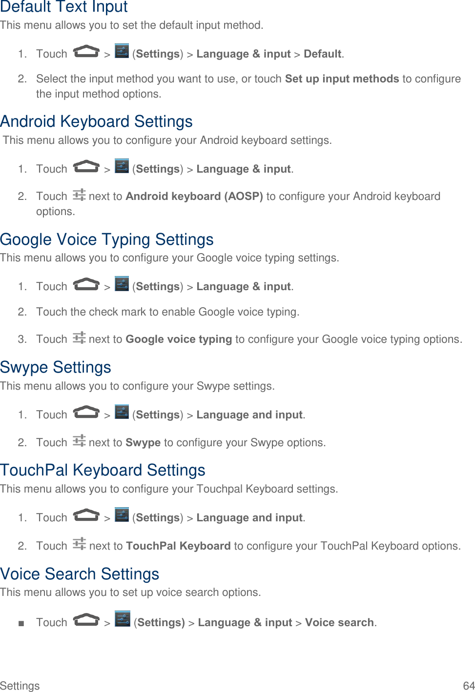 Settings  64 Default Text Input This menu allows you to set the default input method. 1.  Touch   &gt;   (Settings) &gt; Language &amp; input &gt; Default. 2.  Select the input method you want to use, or touch Set up input methods to configure the input method options. Android Keyboard Settings  This menu allows you to configure your Android keyboard settings. 1.  Touch   &gt;   (Settings) &gt; Language &amp; input. 2.  Touch   next to Android keyboard (AOSP) to configure your Android keyboard options. Google Voice Typing Settings This menu allows you to configure your Google voice typing settings. 1.  Touch   &gt;   (Settings) &gt; Language &amp; input. 2.  Touch the check mark to enable Google voice typing. 3.  Touch   next to Google voice typing to configure your Google voice typing options. Swype Settings This menu allows you to configure your Swype settings. 1.  Touch   &gt;   (Settings) &gt; Language and input. 2.  Touch   next to Swype to configure your Swype options. TouchPal Keyboard Settings This menu allows you to configure your Touchpal Keyboard settings. 1.  Touch   &gt;   (Settings) &gt; Language and input. 2.  Touch  next to TouchPal Keyboard to configure your TouchPal Keyboard options. Voice Search Settings This menu allows you to set up voice search options. ■  Touch   &gt;   (Settings) &gt; Language &amp; input &gt; Voice search. 