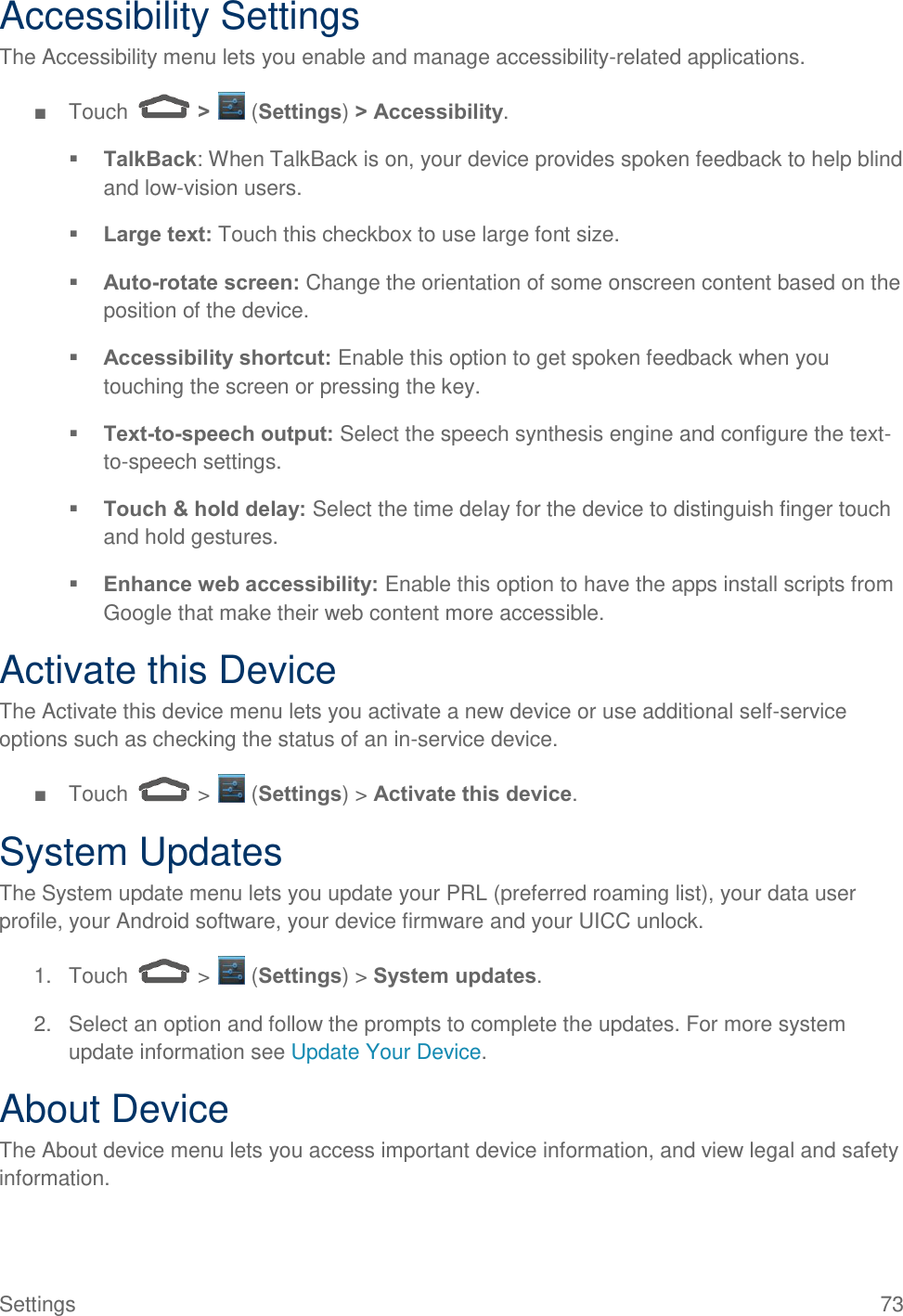  Settings  73 Accessibility Settings The Accessibility menu lets you enable and manage accessibility-related applications. ■  Touch   &gt;   (Settings) &gt; Accessibility.  TalkBack: When TalkBack is on, your device provides spoken feedback to help blind and low-vision users.  Large text: Touch this checkbox to use large font size.  Auto-rotate screen: Change the orientation of some onscreen content based on the position of the device.  Accessibility shortcut: Enable this option to get spoken feedback when you touching the screen or pressing the key.  Text-to-speech output: Select the speech synthesis engine and configure the text-to-speech settings.  Touch &amp; hold delay: Select the time delay for the device to distinguish finger touch and hold gestures.  Enhance web accessibility: Enable this option to have the apps install scripts from Google that make their web content more accessible. Activate this Device The Activate this device menu lets you activate a new device or use additional self-service options such as checking the status of an in-service device. ■  Touch   &gt;   (Settings) &gt; Activate this device. System Updates The System update menu lets you update your PRL (preferred roaming list), your data user profile, your Android software, your device firmware and your UICC unlock. 1.  Touch   &gt;   (Settings) &gt; System updates. 2.  Select an option and follow the prompts to complete the updates. For more system update information see Update Your Device. About Device The About device menu lets you access important device information, and view legal and safety information. 