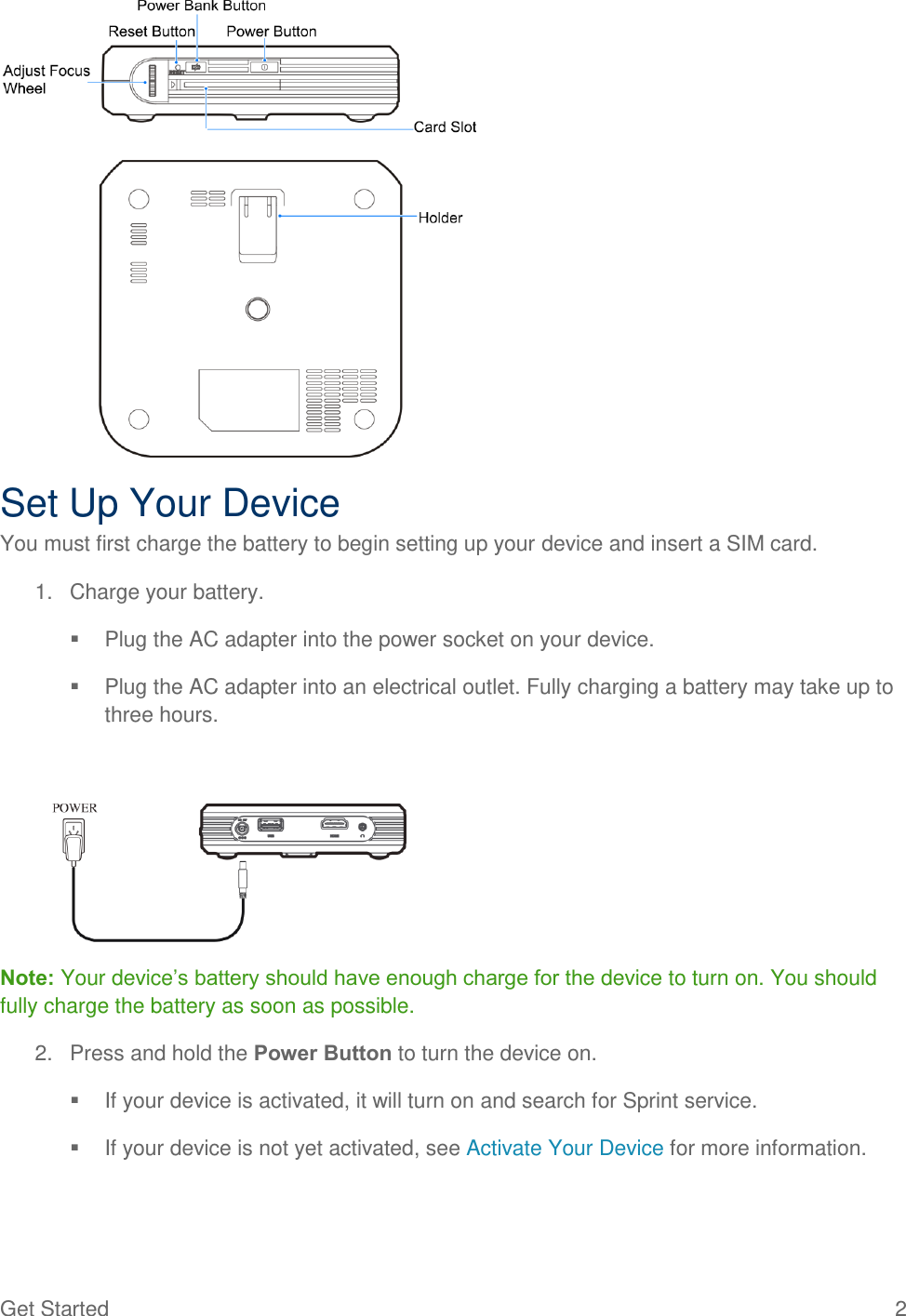  Get Started  2  Set Up Your Device You must first charge the battery to begin setting up your device and insert a SIM card. 1.  Charge your battery.   Plug the AC adapter into the power socket on your device.   Plug the AC adapter into an electrical outlet. Fully charging a battery may take up to three hours.  Note: Your device’s battery should have enough charge for the device to turn on. You should fully charge the battery as soon as possible. 2.  Press and hold the Power Button to turn the device on.   If your device is activated, it will turn on and search for Sprint service.   If your device is not yet activated, see Activate Your Device for more information. 