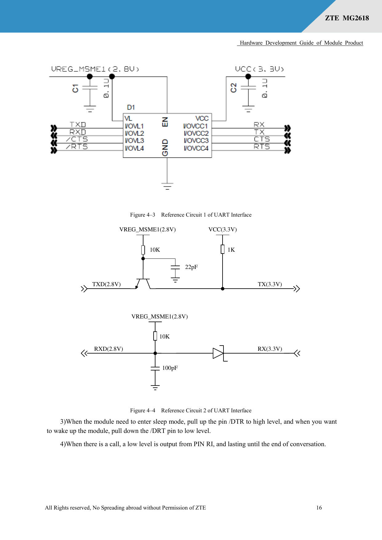      Hardware  Development  Guide  of  Module  Product  All Rights reserved, No Spreading abroad without Permission of ZTE              16 ZTE  MG2618    Figure 4–3  Reference Circuit 1 of UART Interface VREG_MSME1(2.8V)TXD(2.8V)10K 1KVCC(3.3V)TX(3.3V)22pF10KRX(3.3V)100pFRXD(2.8V)VREG_MSME1(2.8V) Figure 4–4  Reference Circuit 2 of UART Interface 3)When the module need to enter sleep mode, pull up the pin /DTR to high level, and when you want to wake up the module, pull down the /DRT pin to low level. 4)When there is a call, a low level is output from PIN RI, and lasting until the end of conversation.  