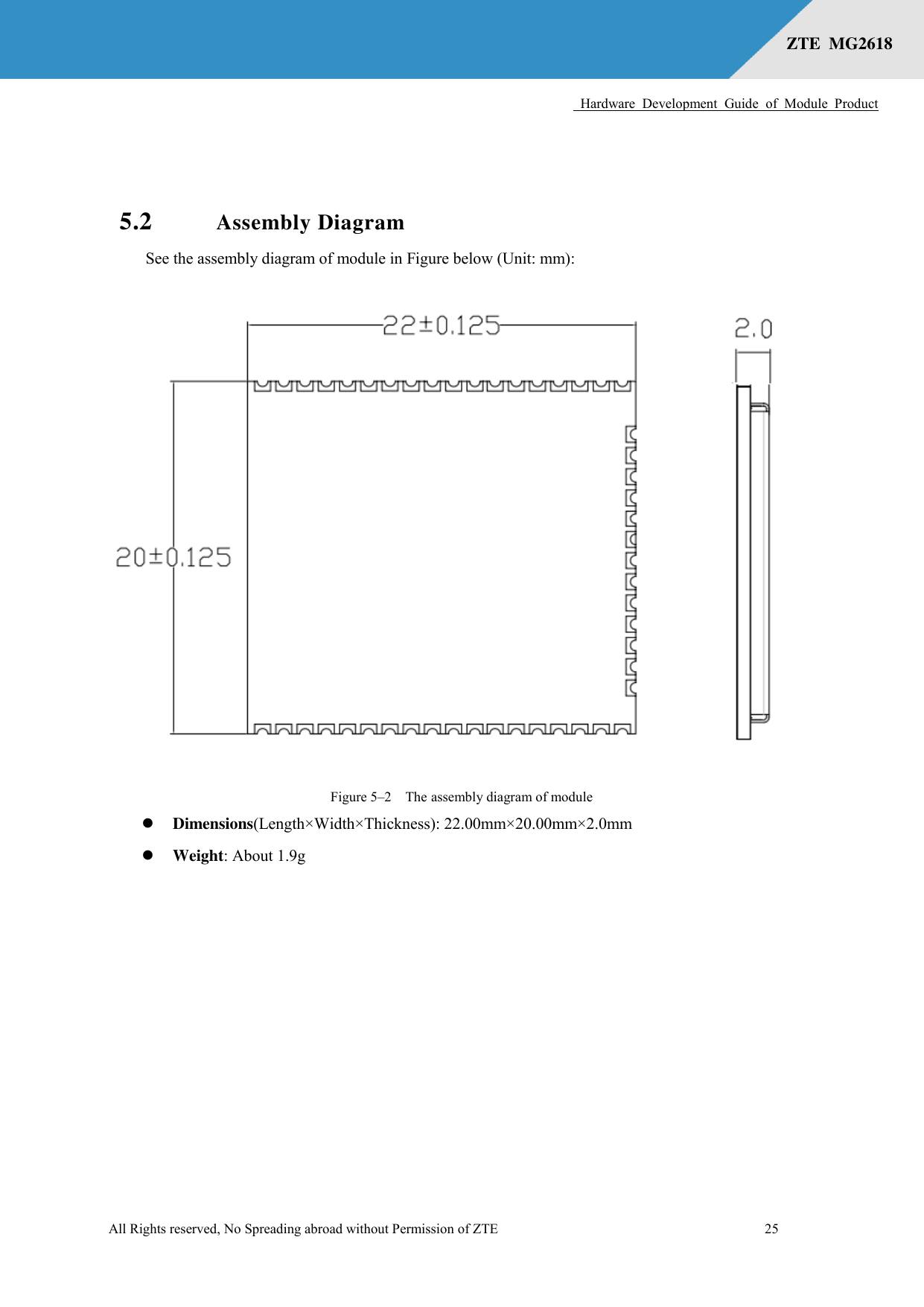      Hardware  Development  Guide  of  Module  Product  All Rights reserved, No Spreading abroad without Permission of ZTE              25 ZTE  MG2618    5.2 Assembly Diagram See the assembly diagram of module in Figure below (Unit: mm):  Figure 5–2  The assembly diagram of module  Dimensions(Length×Width×Thickness): 22.00mm×20.00mm×2.0mm  Weight: About 1.9g 