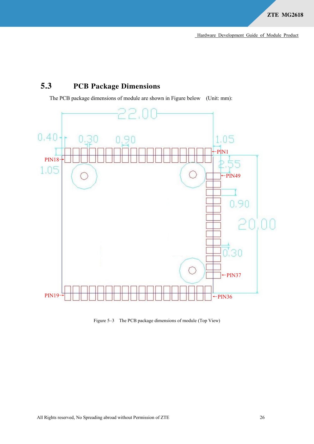      Hardware  Development  Guide  of  Module  Product  All Rights reserved, No Spreading abroad without Permission of ZTE              26 ZTE  MG2618    5.3 PCB Package Dimensions The PCB package dimensions of module are shown in Figure below    (Unit: mm):  Figure 5–3  The PCB package dimensions of module (Top View) ←PIN1 ←PIN49 PIN18→ PIN19→ ←PIN36 ←PIN37    