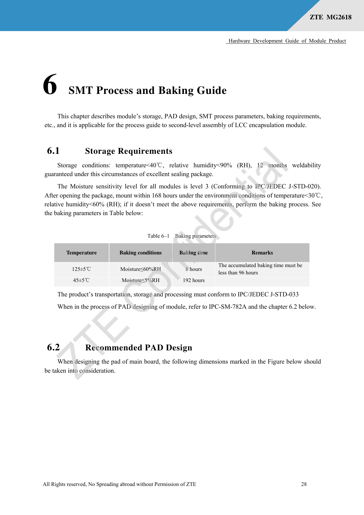      Hardware  Development  Guide  of  Module  Product  All Rights reserved, No Spreading abroad without Permission of ZTE              28 ZTE  MG2618    6 SMT Process and Baking Guide  This chapter describes module’s storage, PAD design, SMT process parameters, baking requirements, etc., and it is applicable for the process guide to second-level assembly of LCC encapsulation module. 6.1 Storage Requirements Storage  conditions:  temperature&lt;40℃,  relative  humidity&lt;90%  (RH),  12  months  weldability guaranteed under this circumstances of excellent sealing package. The Moisture sensitivity level for  all modules is  level 3  (Conforming to IPC/JEDEC J-STD-020). After opening the package, mount within 168 hours under the environment conditions of temperature&lt;30℃, relative humidity&lt;60% (RH); if it doesn’t meet the above requirements, perform the baking process. See the baking parameters in Table below: Table 6–1  Baking parameters Temperature Baking conditions Baking time Remarks 125±5℃ Moisture≤60%RH 8 hours The accumulated baking time must be less than 96 hours   45±5℃ Moisture≤5%RH 192 hours  The product’s transportation, storage and processing must conform to IPC/JEDEC J-STD-033 When in the process of PAD designing of module, refer to IPC-SM-782A and the chapter 6.2 below.  6.2 Recommended PAD Design   When designing the pad of main board, the following dimensions marked in the Figure below should be taken into consideration. 