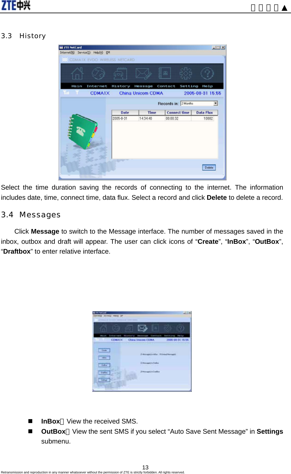                                                                     内部公开▲ 3.3 History  Select the time duration saving the records of connecting to the internet. The information includes date, time, connect time, data flux. Select a record and click Delete to delete a record. 3.4 Messages Click Message to switch to the Message interface. The number of messages saved in the inbox, outbox and draft will appear. The user can click icons of “Create”, “InBox”, “OutBox”, “Draftbox” to enter relative interface.          InBox：View the received SMS.  OutBox：View the sent SMS if you select “Auto Save Sent Message” in Settings submenu.  Retransmission and reproduction in any manner whatsoever without the permission of ZTE is strictly forbidden. All rights reserved.  13