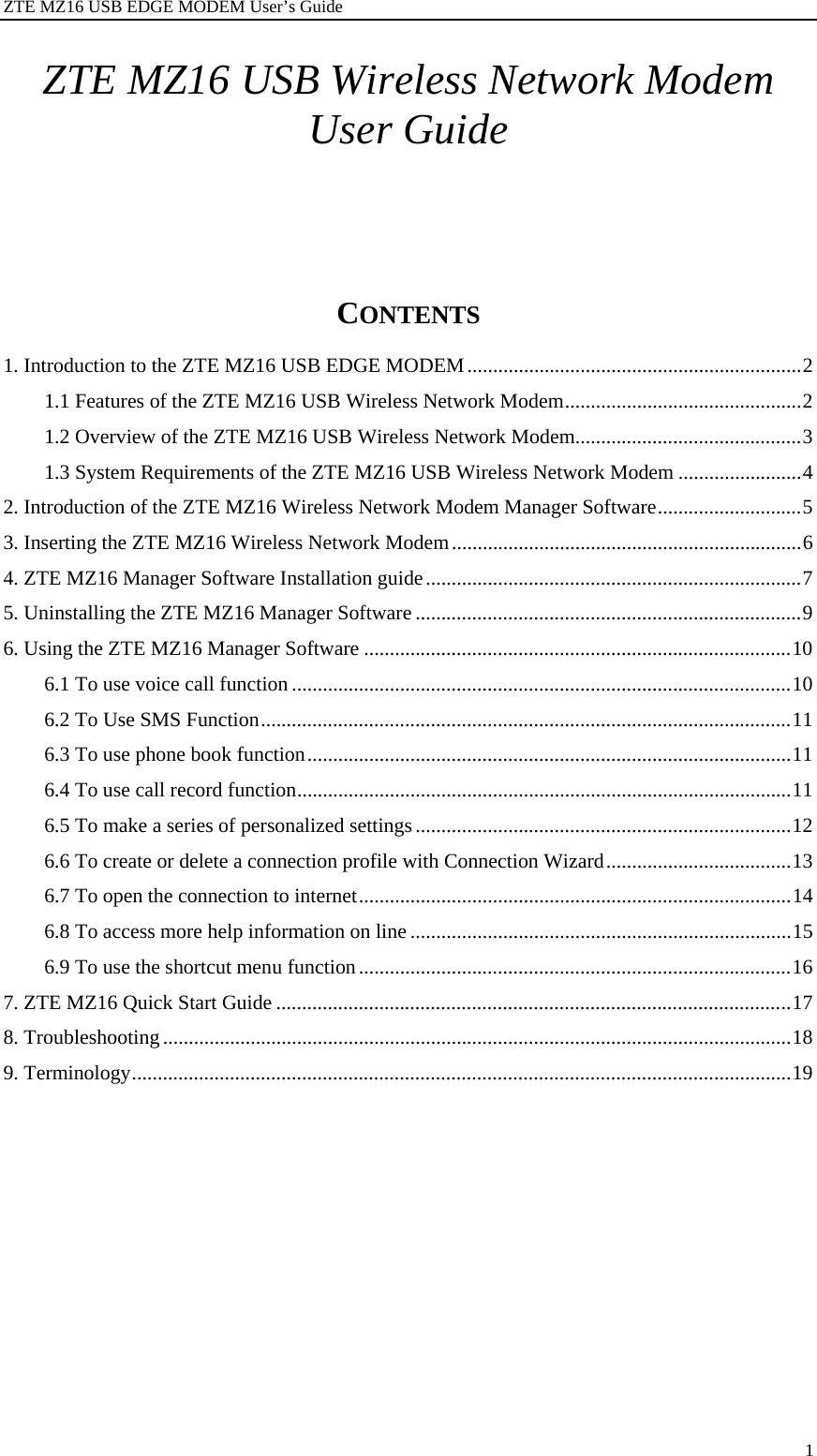 ZTE MZ16 USB EDGE MODEM User’s Guide 1 ZTE MZ16 USB Wireless Network Modem User Guide          CONTENTS   1. Introduction to the ZTE MZ16 USB EDGE MODEM.................................................................2 1.1 Features of the ZTE MZ16 USB Wireless Network Modem..............................................2 1.2 Overview of the ZTE MZ16 USB Wireless Network Modem............................................3 1.3 System Requirements of the ZTE MZ16 USB Wireless Network Modem ........................4 2. Introduction of the ZTE MZ16 Wireless Network Modem Manager Software............................5 3. Inserting the ZTE MZ16 Wireless Network Modem....................................................................6 4. ZTE MZ16 Manager Software Installation guide.........................................................................7 5. Uninstalling the ZTE MZ16 Manager Software ...........................................................................9 6. Using the ZTE MZ16 Manager Software ...................................................................................10 6.1 To use voice call function .................................................................................................10 6.2 To Use SMS Function.......................................................................................................11 6.3 To use phone book function..............................................................................................11 6.4 To use call record function................................................................................................11 6.5 To make a series of personalized settings.........................................................................12 6.6 To create or delete a connection profile with Connection Wizard....................................13 6.7 To open the connection to internet....................................................................................14 6.8 To access more help information on line ..........................................................................15 6.9 To use the shortcut menu function....................................................................................16 7. ZTE MZ16 Quick Start Guide ....................................................................................................17 8. Troubleshooting ..........................................................................................................................18 9. Terminology................................................................................................................................19 