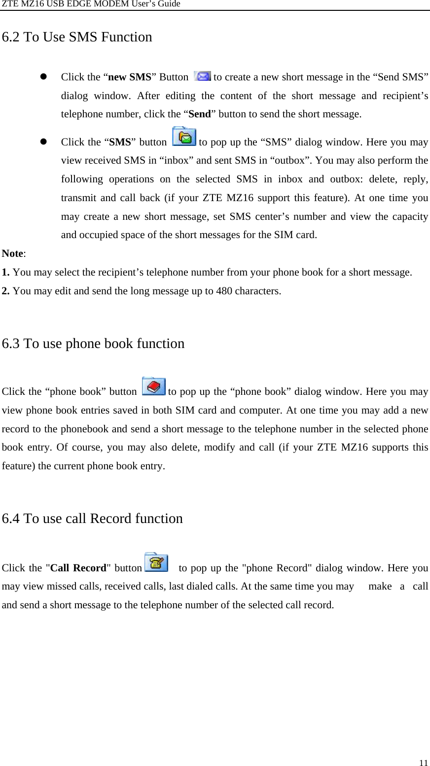 ZTE MZ16 USB EDGE MODEM User’s Guide 11 6.2 To Use SMS Function z Click the “new SMS” Button   to create a new short message in the “Send SMS” dialog window. After editing the content of the short message and recipient’s telephone number, click the “Send” button to send the short message.   z Click the “SMS” button   to pop up the “SMS” dialog window. Here you may view received SMS in “inbox” and sent SMS in “outbox”. You may also perform the following operations on the selected SMS in inbox and outbox: delete, reply, transmit and call back (if your ZTE MZ16 support this feature). At one time you may create a new short message, set SMS center’s number and view the capacity and occupied space of the short messages for the SIM card. Note: 1. You may select the recipient’s telephone number from your phone book for a short message. 2. You may edit and send the long message up to 480 characters.  6.3 To use phone book function Click the “phone book” button   to pop up the “phone book” dialog window. Here you may view phone book entries saved in both SIM card and computer. At one time you may add a new record to the phonebook and send a short message to the telephone number in the selected phone book entry. Of course, you may also delete, modify and call (if your ZTE MZ16 supports this feature) the current phone book entry.  6.4 To use call Record function Click the &quot;Call Record&quot; button      to pop up the &quot;phone Record&quot; dialog window. Here you may view missed calls, received calls, last dialed calls. At the same time you may    make  a  call and send a short message to the telephone number of the selected call record.  