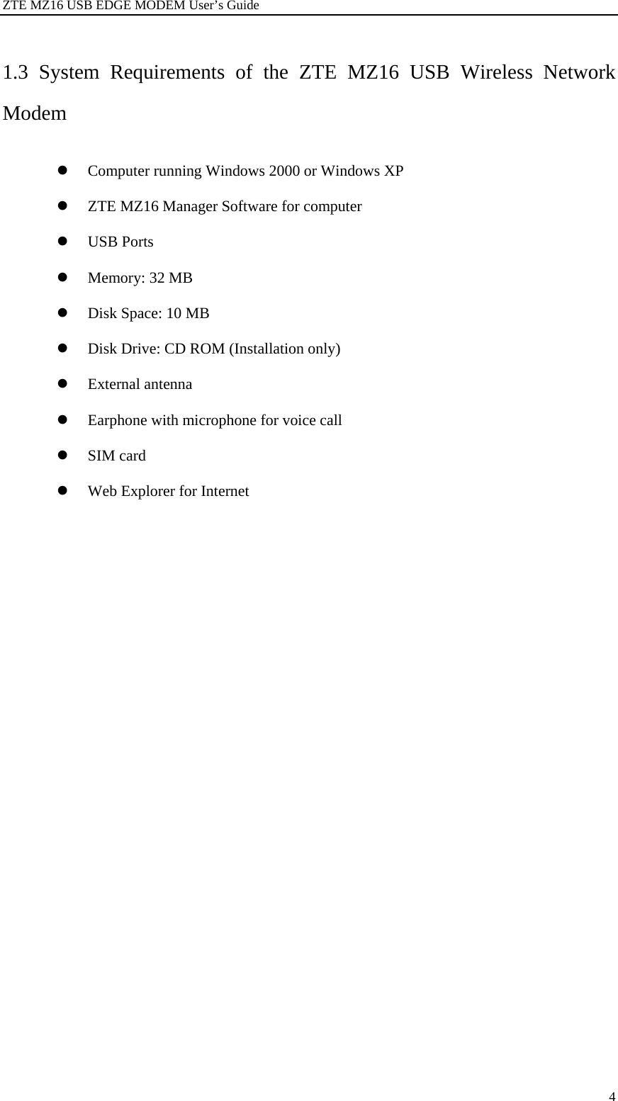 ZTE MZ16 USB EDGE MODEM User’s Guide 4 1.3 System Requirements of the ZTE MZ16 USB Wireless Network Modem z Computer running Windows 2000 or Windows XP z ZTE MZ16 Manager Software for computer z USB Ports z Memory: 32 MB z Disk Space: 10 MB z Disk Drive: CD ROM (Installation only) z External antenna z Earphone with microphone for voice call z SIM card z Web Explorer for Internet 
