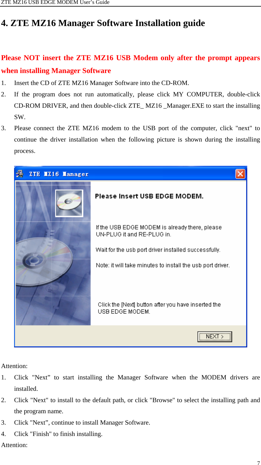 ZTE MZ16 USB EDGE MODEM User’s Guide 7 4. ZTE MZ16 Manager Software Installation guide Please NOT insert the ZTE MZ16 USB Modem only after the prompt appears when installing Manager Software   1. Insert the CD of ZTE MZ16 Manager Software into the CD-ROM. 2. If the program does not run automatically, please click MY COMPUTER, double-click CD-ROM DRIVER, and then double-click ZTE_ MZ16 _Manager.EXE to start the installing SW. 3. Please connect the ZTE MZ16 modem to the USB port of the computer, click &quot;next&quot; to continue the driver installation when the following picture is shown during the installing process.     Attention:  1. Click &quot;Next” to start installing the Manager Software when the MODEM drivers are installed. 2. Click &quot;Next&quot; to install to the default path, or click &quot;Browse&quot; to select the installing path and the program name. 3. Click &quot;Next”, continue to install Manager Software. 4. Click &quot;Finish&quot; to finish installing. Attention:  