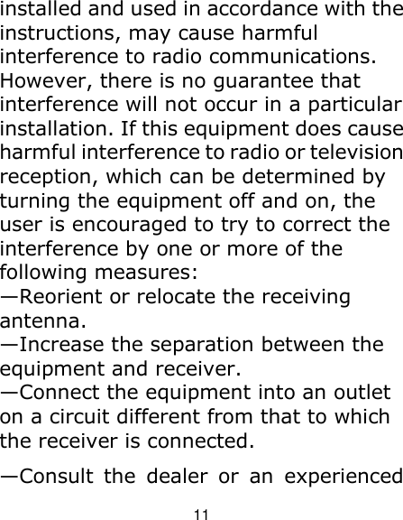 11 installed and used in accordance with the instructions, may cause harmful interference to radio communications. However, there is no guarantee that interference will not occur in a particular installation. If this equipment does cause harmful interference to radio or television reception, which can be determined by turning the equipment off and on, the user is encouraged to try to correct the interference by one or more of the following measures: —Reorient or relocate the receiving antenna. —Increase the separation between the equipment and receiver. —Connect the equipment into an outlet on a circuit different from that to which the receiver is connected. —Consult  the  dealer  or  an  experienced 