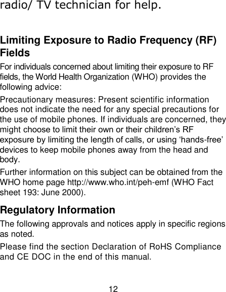 12 radio/ TV technician for help.  Limiting Exposure to Radio Frequency (RF) Fields For individuals concerned about limiting their exposure to RF fields, the World Health Organization (WHO) provides the following advice: Precautionary measures: Present scientific information does not indicate the need for any special precautions for the use of mobile phones. If individuals are concerned, they might choose to limit their own or their children‟s RF exposure by limiting the length of calls, or using „hands-free‟ devices to keep mobile phones away from the head and body. Further information on this subject can be obtained from the WHO home page http://www.who.int/peh-emf (WHO Fact sheet 193: June 2000). Regulatory Information The following approvals and notices apply in specific regions as noted. Please find the section Declaration of RoHS Compliance and CE DOC in the end of this manual. 