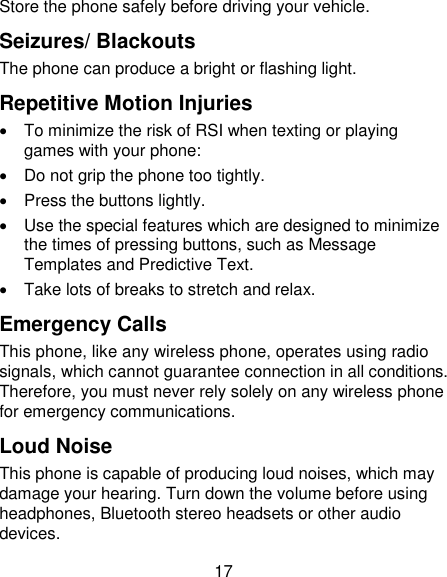 17 Store the phone safely before driving your vehicle. Seizures/ Blackouts The phone can produce a bright or flashing light. Repetitive Motion Injuries   To minimize the risk of RSI when texting or playing games with your phone:   Do not grip the phone too tightly.   Press the buttons lightly.   Use the special features which are designed to minimize the times of pressing buttons, such as Message Templates and Predictive Text.   Take lots of breaks to stretch and relax. Emergency Calls This phone, like any wireless phone, operates using radio signals, which cannot guarantee connection in all conditions. Therefore, you must never rely solely on any wireless phone for emergency communications. Loud Noise This phone is capable of producing loud noises, which may damage your hearing. Turn down the volume before using headphones, Bluetooth stereo headsets or other audio devices. 