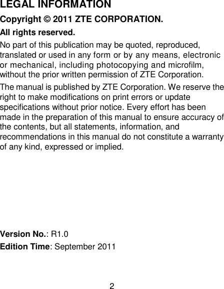 2 LEGAL INFORMATION Copyright © 2011 ZTE CORPORATION. All rights reserved. No part of this publication may be quoted, reproduced, translated or used in any form or by any means, electronic or mechanical, including photocopying and microfilm, without the prior written permission of ZTE Corporation. The manual is published by ZTE Corporation. We reserve the right to make modifications on print errors or update specifications without prior notice. Every effort has been made in the preparation of this manual to ensure accuracy of the contents, but all statements, information, and recommendations in this manual do not constitute a warranty of any kind, expressed or implied.       Version No.: R1.0 Edition Time: September 2011 