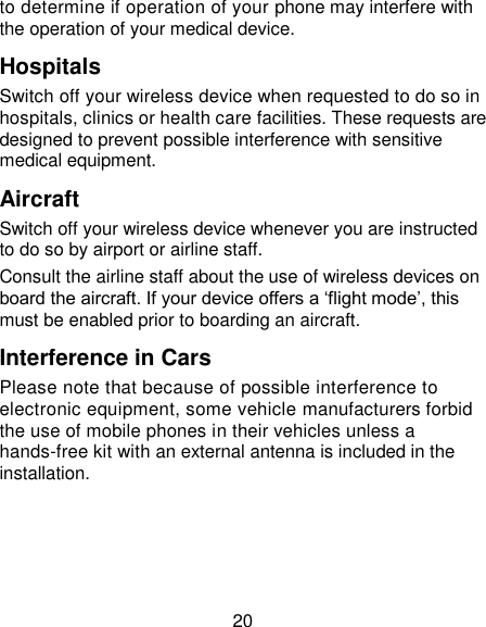 20 to determine if operation of your phone may interfere with the operation of your medical device. Hospitals Switch off your wireless device when requested to do so in hospitals, clinics or health care facilities. These requests are designed to prevent possible interference with sensitive medical equipment. Aircraft Switch off your wireless device whenever you are instructed to do so by airport or airline staff. Consult the airline staff about the use of wireless devices on board the aircraft. If your device offers a „flight mode‟, this must be enabled prior to boarding an aircraft. Interference in Cars Please note that because of possible interference to electronic equipment, some vehicle manufacturers forbid the use of mobile phones in their vehicles unless a hands-free kit with an external antenna is included in the installation. 